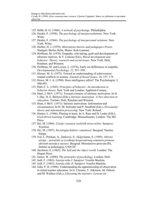 Knjiga je objavljena pod naslovom:
Сузић, Н. (1998). Како мотивисати ученике. Српско Сарајево: Завод за уџбенике и наставна
средства.



125. Hebb, D. O. (1966). A texbook of psychology. Philadelphia.
126. Heider, F. (1958). The psychology of interpersonlations. New York:
     Wiley.
127. Heider, F. (1964). The psychology of interpersonal relations. New
     York: Wiley.
128. Herber, H. J. (1979). Motivations theorie und pedagogics Praxis.
     Stuttgart, Berlin, Köln, Mainz: Koh-Lammer.
129. Hoffman, M. (1976). Empathy, role-taking, guilt and development of
     altruistic motives. In T. Lickona (Ed.), Moral development and
     behavior: Theory, research and social issues. New York: Holt,
     Rinehart, and Winston.
130. Hoffman, M. and Levine, L. (1976). Early six-differences in empathy.
     Developmental Psychology, 12, 557–558.
131. Horner, M. S. (1972). Toward an understanding of achievement-
     related conflicts in women. Journal of Social Issues, 28, 157–175.
132. Howe, M. J. A. (1990). Does intelligence edžist? The Psychologist, 3,
     490-493.
133. Hull, C. L. (1943). Principles of behavior: An introduction to
     behavior theory. New York and London: Appleton-Century.
134. Hunt, J. McV. (1971). Toward a history of intrinsic motivation. In H.
     I. Day, D. E. Berlyne (Eds.), Intrinsic motivation: A New direction in
     education. Toronto: Holt, Rinehart and Winston.
135. Hunt, J. McV. (1971). Intrinsic motivation: Information and
     circumstances. In H. M. Schroder and P. Snedfeld (Eds.), Personality
     theory and information processing. New York: Roland.
136. Hunter, L. (1966). Planing to learn. In A. Ram and D. Leake (Eds.),
     Goal-driven learning. Cambridge, Massachusetts, London: The Mit
     Press.
137. Ilić, M. (1984). Učenje i nastava različitih nivoa težine. Sarajevo:
       Svjetlost.
138. Ilić, M. (1987). Sociologija kulture i umetnosti. Beograd: Naučna
       knjiga.
139. Ivić, I., Pešikan, A., Janković, S. i Kijevčanin, S. (1995). Aktivno
       učenje – priručnik za izvođenje kooperativnog seminara primene
       aktivnih metoda u nastavi. Beograd: Ministarstvo prosvete RS,
       Institut za psihologiju, UNICEF.
140. Jacobson, E. (1965). The Self and the object world. London: The
     Hogart Press.
141. James, W. (1890). The principles of psychology. London: Holt.
142. Jodl, F. (1963). Istorija etike I. Sarajevo: Veselin Masleša.
143. Jodl, F. (1963). Istorija etike II. Sarajevo: Veselin Masleša.
144. John, P. D. (1996). Understanding the apprenticeship of observation
     in initial teacher education. In G. Claxton, T. Atkinson, M. Osborn
     and M. Wallace (Eds.), Liberating the learners: Lessons for

                                         318
 