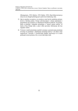 Knjiga je objavljena pod naslovom:
Сузић, Н. (1998). Како мотивисати ученике. Српско Сарајево: Завод за уџбенике и наставна
средства.



        (Montgomery, 1952; Harlow, 1953; Butler, 1953). Rani bihejviorizam je
        uticao na niz drugih psihologa prve polovine dvadesetog veka.
    3) Iako je poučna za nastavu, ova teorija se nije bavila modelima primen-
       ljivim u školskoj praksi. Učenje uslovljavanjem i učenje pokušajima i
       pogreškama nije nespojivo sa današnjom školskom praksom. Na primer,
       kada se pokušaji i pogreške primenjuju u "nastavi putem otkrića" ili
       kada je broj biranja mali, a pravi izbor povratne informacije dat kao
       nagrada i slično.
    4) Votsonov model prenošenja naučnih saznanja sa proučavanja ponašanja
       životinja na ponašanje i objašnjenje ponašanja ljudi je i do danas ostao
       inspirativan i koristan. U proučavanju ljudske motivacije to se može
       potkrepiti nizom primera, što u ovom radu dalje sledi.




                                          32
 