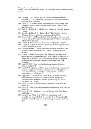Knjiga je objavljena pod naslovom:
Сузић, Н. (1998). Како мотивисати ученике. Српско Сарајево: Завод за уџбенике и наставна
средства.



163. Kohlberg, L. and Turiel, E. (1971). Moral development and moral
     education. In G. S. Lesser (Ed.), Psychology and educational practice.
     Glenview: Scott Foresman.
164. Kogan, N. (1971). Educational implications of cognitive styles. In G.
     S. Lesser (Ed.), Psychology and educational practice. Glenview III:
     Scott Foresman.
165. Kreč, D. i Kračfild, R. (1969). Elementi psihologije. Beograd: Naučna
        knjiga.
166. Kreč, D., Kračfild, R. S. i Balaki, I. L. (1972). Pojedinac u društvu.
       Beograd: Zavod za udžbenike i nastavna sredstva Srbije.
167. Krsmanović, V. S. i Mandić, P. D. (1997). Menadžment informacionih
      sistema. Beograd: Učiteljski fakultet Beograd i Fakultet za menadžment
      "Braća Karić" Beograd.
168. Крстић, Д. (1988). Психолошки речник. Београд: Вук Караџић.
169. Kvaščev, R. (1980). Podsticanje i sputavanje stvaralačkog ponašanja
       ličnosti. Sarajevo: Svjetlost.
170. Landrine, H. (1992). Clinical imlications of cultural differences: The
     referential versus the indexical self. Clinical Psychology Review, 12,
     401–415.
171. Lazarus, E. (1996). Techer trainer and student teacher: Sources of
     divergence in perceptions of learning? In G. Claxton, T. Atkinson, M.
     Osborn and M. Wallace (Eds.), Liberating the learners: Lessons for
     professional development in education. London and New York:
     Routledge.
172. Leake, D. (1991). Goal-based explanation evaluation. Cognitive
     Science, 15, 509–545.
173. Leake, D. B. and Ram, A. (1995). Goal-driven learning: Fundamental
     issues and simposium report. In A. Ram and D. B. Leake (Eds.),
     Goal-driven learning. Cambridge – Massachussetts – London:
     Bradford Book, The MIT Press.
174. Lepper, M. R., Greene, D. and Nisbett, R. E. (1973). Undermining
     childerns intrinsic interest with extrinsic reword: A test of the
     "overjustification" hipothesis. Journal of Personality and Social
     Psychology, 28, 129–137.
175. Lewin, K. (1935). A dinamic theory of personality. New York: Mc
     Grow-Hill.
176. Lewin, K. (1936). Principles of topological psychology. New York: Mc
     Graw-Hill.
177. Lewin, K. (1951). Field theory in social science. New York: Harper
     and Brothers.
178. Lippitt, R. and White, R. K. (1958). An experimental study of
     leadership and group life. In E. E. Maccoby, T. M. Newcomb and E.
     L. Hartley (Eds.), Readign in social psychology (3rd ed.). New York:
     Holt.

                                         320
 