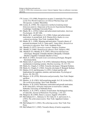 Knjiga je objavljena pod naslovom:
Сузић, Н. (1998). Како мотивисати ученике. Српско Сарајево: Завод за уџбенике и наставна
средства.



179. Loeser, J. D. (1980). Perspectives on pain. U materijalu Proceedings
     on the First World Conference on Clinical Pharmacology and
     Therapeutics. London: Macmillan.
180. Lorenz, K. (1950). The comparative method of studying innate
     behaviour patterns. Simposium of Society for Experimental Biology.
     Cambridge: Cambridge University Press.
181. Maehr, M. L. (1974). Culture and achievement motivation. American
     Psychologist, 29, 887–896.
182. Maehr, M. L. and Nichols, J. G. (1980). Culture and achievement
     motivation: A second look. In N. Warren (Ed.), Studies in cross
     -cultural psychology. New York: Academic Press.
183. Maehr, M. L. (1984). Meaning and motivation: Toward a theory of
     personal investment. In R. E. Ames and C. Ames (Eds.), Research on
     motivation in education. New York: Academic Press.
184. Mandić, P. (1977). Inovacije u nastavi. Sarajevo: Svjetlost.
185. Mandić, P. (1980). Humanizacija odnosa u školi. Sarajevo: PPZ.
186. Mandić,P. D. i Mandić, D. P. (1997). Obrazovna informaciona
      tehnologija. Beograd: Učiteljski fakultet u Beogradu, Učiteljski
      fakultet u Jagodini i Učiteljski fakultet u Užicu
187. Marfi, G. (1963). Istorijski uvod u savremenu psihologiju. Beograd:
      Savremena škola.
188. Markovitch, S. and Scott, P. D. (1993). Information filtering: Selection
     mechanisms in learning systems. Machine Learning, 10, 113–151.
189. Marks, K. i Engels, F. (1964). Nemačka ideologija I. Beograd: Kultura.
190. Marks, K. i Engels, F. (1964). Nemačka ideologija II. Beograd: Kultura.
191. Markus, H. R. and Kitayama, S. (1991). Culture and the self:
     Implications for cognition, emotion, and motivation. Psychological
     Review, 98, 224–253.
192. Maslow, A. H. (1970). Motivation and personality. New York: Harper
     and Row.
193. Maslow, A. H. (1963). Self-actualizing people. In J. B. Levitas (Ed.),
     The world of psychology. New York: Braziller.
194. Maslow, A. H. (1955). Deficiency motivation and growth motivation.
     In M. Jones (Ed.), Nebraska simposium on motivation. Linkoln,
     Nebraska: University of Nebraska Press.
195. Maslow, A. H. (1967). A theory of motivation: the biological rooting
     of value-life. Journal of Humanistic Psychology, 7, 93–127.
196. Matijević, M. (1994). Humor u nastavi. Zagreb: UNA-MTV.
197. McClelland, D. C., Atkinson, G. NJ. Clark, R. A. and Lowel, E. L.
     (1953). The achievement motive. New York: Appelton-Century-
     Crofts.
198. McClelland, D. C. (1961). The achieving society. New York: Free
     Press.
199. McClelland, D. C. (1965). Toward a theory of motive acquisition.

                                         321
 