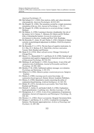 Knjiga je objavljena pod naslovom:
Сузић, Н. (1998). Како мотивисати ученике. Српско Сарајево: Завод за уџбенике и наставна
средства.



     American Psychologist, 23.
200. McClelland, D. C. (1985). How motives, skills, and values determine
     what people do. American Psychologist, 40, 812–825.
201. Mc Dougall, W. (1904). The sensations excited by a single momentary
     stimulation of the eye. Brit. Journal of Psychology, 1, 78–113.
202. Mc Dougall, W. (1908). Introduction to social psychology. London:
     Methuen.
203. Mc Mahon, A. (1996). Learning to become a headteacher: the role of
     the mentor. In G. Claxton, T. Atkinson, M. Osborn and M. Wallace
     (Eds.), Liberating the learners: Lessons for professional
     development in education. London and New York: Routledge.
204. Mc Reynolds, P., Acker, M. and Pietila, C. (1961). Relation of objects
     curiosity to psychological adjustment in childern. Child Development,
     32, 393–400.
205. Mc Reynolds, P. A. (1971). The tree faces of cognitive motivation. In
     H. I. Day, D. E. Berlyne, D. E. Hunt (Eds.), Intrinsic motivation.
     Toronto: Holt, Rinehart and Winston.
206. Mead, H. G. (1934). Mind, self and society. Chicago: University of
     Chicago Press.
207. Meece, J. L., Blumenfeld, P. C. and Hoyle, R. H. (1988). Students' goal
     orientations and cognitive engagement in classroom activities. Journal
     of Educational Psychology, 80, 514–523.
208. Mehlman, R. and Snyder, C. (1983). Excuse theory: A test of the self
     -protective role of attributions. Journal of Personality and Social
     Psychology, 49, 994–1001.
209. Merikle, P. M. (1988). Subliminal auditory messages: an evaluation.
     Psychology and Marketing, 5, 355–372.
210. Milijević, S. (1984). Odsustvo pažnje u nastavnom procesu. Sarajevo:
      Svjetlost.
211. Minton, S. (1988). Learning search control knowledge: An
     explanation-based approach. Boston: Kluwer Academic Publishers.
212. Minton, S. (1990). Quantitative results concerning the utility of
     explanation-based learning. Artificial Intelligence, 42, 363–391.
213. Mishel, W. (1971). Introduction to personality. New York: Holt,
     Rinehart and Winston.
214. Mitchell, T., Keller, R. and Kedar-Cabelli, S. (1986). Explanation-
     based generalization: A unifying view. Machine Learning, 1, 47–80.
215. Montgomery, K. C. (1952). A test of two explanations of spontaneous
     alternation. Journal of Comparative and Phsiological Psychology, 46,
     438–441.
216. Moreno, J. L. (1962). Osnovi sociometrije. Beograd: Savremena škola.
217. Morgan, C. and Murray, H. A. (1935). A method for investigating
     fantasies: The thematic apperception test. Archives of Neurology and
     Psychiatri, 34, 289–306.

                                         322
 