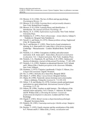 Knjiga je objavljena pod naslovom:
Сузић, Н. (1998). Како мотивисати ученике. Српско Сарајево: Завод за уџбенике и наставна
средства.



218. Mowrer. O. H. (1946). The law of effects and ego psychology.
     Psychological Review, 53.
219. Mowrer, O. H. (1950). Learning theory and personality dinamics.
     New York: Roland Press Company.
220. Mowrer, O. H. (1954). Learning theory and identification – I
     Introduction. The Journal of Genetic Psychology, 84.
221. Murray, H. A. (1938). Explorations in personality. New York: Oxford
     University Press.
222. Nedeljković, Č. (1991). Putevi obrazovanja – strana iskustva. Izdanje S.
        Nedeljković. Beograd: Saša Nedeljković.
223. Newell, A. and Simon, H. (1972). Human problem solving. Englewood
     Clifs, W: Prentice-Hall.
224. Ng, E. and Bereiter, C. (1995). Three levels of goal orientation in
     learning. In A. Ram and D. B. Leake (Eds.), Goal-driven learning.
     Cambridge – Massachussetts – London: Bradford Book, The MIT
     Press.
225. Nicholls, J. G. (1984). Conceptions of ability and achievement
     motivation. In R. Ames and C. Ames (Eds.), Research on motivation
     in education: Vol. 1. Student motivation. New York: Academic Press.
226. Nicholls, J. G., Patashnick, M. and Nolen, S. B. (1985). Adolescents'
     theories of education. Journal of Educational Psychology, 77, 683–692.
227. Nicholls, J. G. (1992). Students as educational theorists. In D. Schunk
     and J. Meece (Eds.), Student perception in the classroom. Hillsdale,
     New York: Erlbaum.
228. Nienhaus, J. (1972). Činjenice i predrasude. U knjizi: E. Khuon, Jesu
     li bogovi bili astronauti. Zagreb: Stvarnost.
229. Nil, A. (1981). Slobodna deca Samerhila. Beograd: BIGZ.
230. Olport, V. (1969). Sklop i razvoj ličnosti. Beograd: Kultura.
231. Oljača, M. (1996). Nastavnik i proces kreiranja socio-emocionalne
        klime u odeljenju, Pedagoška stvarnost br. 7-8, 410–418.
232. Orlick, T. D. and Mosher, R. (1978). Extrinsic awards and participant
     motivation in a sport related task. International Journal of Sport
     Psychology, 9, 27–39.
233. Osborn, M. (1996). Teachers as adult learners - The influence of the
     national cintext and policy. In G. Claxton, T. Atkinson, M. Osborn
     and M. Wallace (Eds.), Liberating the learners: Lessons for
     professional development in education. London and New York:
     Routledge.
234. Osgud, Č. (1963). Metod i teorija u eksperimentalnoj psihologiji.
        Beograd: Savremena škola.
235. Palekčić, M. (1985). Unutrašnja motivacija i školsko učenje. Sarajevo:
        Svjetlost.
236. Parsons, T. (1955). Family structure and the socialization of the child.
     In T. Parsons and R. F. Bales (Eds.), Family, socialization and

                                         323
 