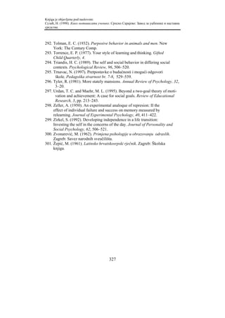 Knjiga je objavljena pod naslovom:
Сузић, Н. (1998). Како мотивисати ученике. Српско Сарајево: Завод за уџбенике и наставна
средства.



292. Tolman, E. C. (1932). Purposive behavior in animals and men. New
     York: The Century Comp.
293. Torrence, E. P. (1977). Your style of learning and thinking. Gifted
     Child Quarterly, 4.
294. Triandis, H. C. (1989). The self and social behavior in differing social
     contexts. Psychological Review, 96, 506–520.
295. Trnavac, N. (1997). Pretpostavke o budućnosti i mogući odgovori
      škole. Pedagoška stvarnost br. 7-8, 529–539.
296. Tyler, R. (1981). More stately mansions. Annual Review of Psychology, 32,
      3–20.
297. Urdan, T. C. and Maehr, M. L. (1995). Beyond a two-goal theory of moti-
      vation and achievement: A case for social goals. Review of Educational
      Research, 3, pp. 213–243.
298. Zeller, A. (1950). An experimental analoque of represion: II the
     effect of individual failure and success on memory measured by
     relearning. Journal of Experimental Psychology, 40, 411–422.
299. Zirkel, S. (1992). Developing independence in a life transition:
     Investing the self in the concerns of the day. Journal of Personality and
     Social Psychology, 62, 506–521.
300. Zvonarević, M. (1962). Primjena psihologije u obrazovanju odraslih.
     Zagreb: Savez narodnih sveučilišta.
301. Žepić, M. (1961). Latinsko hrvatskosrpski rječnik. Zagreb: Školska
     knjiga.




                                         327
 