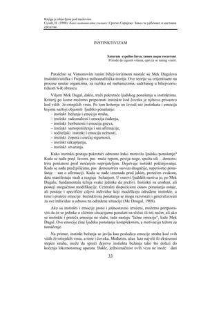 Knjiga je objavljena pod naslovom:
Сузић, Н. (1998). Како мотивисати ученике. Српско Сарајево: Завод за уџбенике и наставна
средства.



                                INSTINKTIVIZAM


                                         Naturam expellas furca, tamen usque recurrent.
                                          Prirodu da izgoniš vilama, opet će se natrag vratiti.



     Paralelno sa Votsonovim ranim bihejviorizmom nastale su Mek Dugalova
instinktivistička i Frojdova psihoanalitička teorija. Ove teorije su orijentisane na
procese unutar organizma, za razliku od mehanicizma, sadržanog u bihejvioris-
tičkom S-R obrascu.
    Viljem Mek Dugal, dakle, traži pokretače ljudskog ponašanja u instinktima.
Kriterij po kome možemo prepoznati instinkte kod čoveka je njihovo prisustvo
kod viših životinjskih vrsta. Po tom kriteriju on izvodi niz instinkata i emocija
kojima nastoji objasniti ljudsko ponašanje:
    – instinkt bežanja i emocija straha,
    – instinkt radoznalosti i emocija čuđenja,
    – instinkt borbenosti i emocija gneva,
    – instinkt samoponiženja i san afirmacije,
    – roditeljski instinkt i emocija nežnosti,
    – instinkt čopora i osećaj sigurnosti,
    – instinkt sakupljanja,
    – instinkt stvaranja.
     Kako instinkti postaju pokretači odnosno kako motivišu ljudsko ponašanje?
Kada se nađe pred lavom, pas maše repom, povija noge, spušta uši – demons-
trira poniznost pred moćnijim neprijateljem. Dejstvuje instinkt potčinjavanja.
Kada se nađe pred pilićima, pas demonstrira sasvim drugačije, superiorno pona-
šanje – san o afirmaciji. Kada se nađe iznenada pred jakim, pretećim zvukom,
dete manifestuje strah a reaguje bežanjem. U osnovi ljudskih motiva je, po Mek
Dugalu, fundamentala težnja svake jedinke da preživi. Instinkti su urođeni, ali
postoji mogućnost modifikacije. Centralni dispozicioni osnov ponašanja ostaje,
ali postoje i specifični ciljevi individue koji modifikuju određene instinkte, a
time i prateće emocije. Instinktivna ponašanja se mogu razvrstati i generalizovati
za sve individue u odnosu na određene situacije (Mc Dougal, 1908).
     Ako su instinkti i emocije jasno i jednostavno izraženi, možemo pretposta-
viti da će se jedinke u sličnim situacijama ponašati na sličan ili isti način, ali ako
se instinkti i prateća emocija ne slažu, tada nastaju "lažne emocije", kaže Mek
Dugal. Ove emocije čine ljudsko ponašanje kompleksnim, a motivaciju težom za
tumačenje.
    Na primer, instinkt bežanja se javlja kao posledica emocije straha kod svih
viših životinjskih vrsta, a time i čoveka. Međutim, užas kao najviši ili ekstremni
stepen straha, može da spreči dejstvo instinkta bežanja tako što dolazi do
kočenja lokomotornog aparata. Dakle, jednoznačnost ovih veza ne može dati
                                          33
 