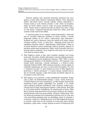 Knjiga je objavljena pod naslovom:
Сузић, Н. (1998). Како мотивисати ученике. Српско Сарајево: Завод за уџбенике и наставна
средства.



            Nastavni sadržaji, koje nastavnik prezentuje učenicima kao novo
        gradivo, za dete imaju značenje "nepoznatog objekta". Ovaj "nepoznati
        objekt" kod deteta izaziva emociju čuđenja, instinkt radoznalosti, a
        emocija straha je uvek latentno prisutna u vidu: straha od neuspeha,
        straha od kazne slabom ocenom, straha od javnog proskribovanja i
        slično. Nastava koja je organizovana tako da ukloni ovaj strah, u kojoj
        se vodi računa o mogućem pojavljivanju straha kod deteta, može dati
        izuzetno visoke motivacione efekte.
           U nastavnoj praksi su ove situacije i danas prepoznatljive. Nastavnik
        koji po završetku elaboracije problema na licima učenika u razredu
        prepoznaje čuđenje, ali ne i radost i oduševljenje, nego zabrinutost i
        neobičan mir, gotovo ukočenost, može biti siguran da je njegov nastup
        rezultirao strahom. Čovek je učeće biće i spoznaja novog uvek biva
        nagrađena emocijom radosti i oduševljenjem. Oduševljenje i radost se
        na nižem školskom uzrastu manifestuju vidljivim gestama, žagorom ili
        potrebom pokazivanja kompetencije. Dakle, strah je pouzdan znak da je
        koncept nastave promašen i da je negativna motivacija ono što gotovo
        uvek sledi iza emocije straha.
    3) Mek Dugalovo učenje je dalo osnov kasnijem nastanku niza teorija
       motivacije. Na primer, instinkt radoznalosti i emociju čuđenja prepozna-
       jemo u Berlajnovoj teoriji eksploracije (Berlyne, 1960, 1966), u teoriji
       inkongruencije Dembera i Erla (Dember and Earl, 1957) nalazimo vezu
       između ličnih očekivanja i prirode stimulansa, a u Hebovoj teoriji
       optimalne budnosti (Hebb, 1966) nalazimo postavku o uticaju imputa na
       cerebralnu organizaciju, pri čemu i averzija može biti prijatna. Ova teza
       o "prijatnosti averzije" se može direktno povezati sa Mek Dugalovom
       postavkom o "lažnim emocijama". U svakom slučaju, instinktivizam je
       dao niz korisnih sugestija i jedan broj kasnije potvrđenih odgovora na
       niz pitanja iz sfere motivacije.
    4) Mek Dugal je uveo postavku o ciljno opredeljenom ponašanju. Pitanje
       cilja je jedno od fundamentalnih pitanja u većini teorija motivacije.
       Centralni dispozicioni osnov ponašanja je, po Mek Dugalu, determinisan
       instinktima kojima jedinka obezbeđuje svoj opstanak, a niz ostalih
       ciljeva jedinke je podložno modifikaciji. Tako, na primer, instinkt samo-
       isticanja kod životinja prepoznajemo najbolje u doba parenja. Kod ljudi
       je ovaj instinkt doživeo modifikaciju od samoisticanja na ponos. Malo
       dete je ponosno kada demonstrira novoosvojeno znanje jer mu roditelji i
       okolina pružaju neskrivene geste podrške, divljenja i oduševljenja. Tako
       cilj detetovog ponašanja biva determinisan ponosom koji ga vodi onoj
       vrsti motivisanog ponašanja koja mu obezbeđuje učenje za opstanak u
       civilizaciji u kojoj živi. Pedagoška korist ovih Mek Dugalovih postavki
       je izuzetno visoka time što nas orijentiše na uvažavanje ciljeva dečijeg
       ponašanja, s jedne strane i s druge, upućuje na osnovu ili dispozicije niza

                                          35
 