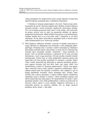 Knjiga je objavljena pod naslovom:
Сузић, Н. (1998). Како мотивисати ученике. Српско Сарајево: Завод за уџбенике и наставна
средства.



        vidova ponašanja. Ove dispozicione osnove mogu objasniti izvestan broj
        tipičnih reakcija i ponašanja dece u određenim situacijama.
            U školama te situacije prepoznajemo vrlo često. Nastava koja učeni-
        ku pomaže da ostvari "ponosno angažovanje" direktno uvažava detetovu
        iskonsku prirodu i otvara neslućene mogućnosti motivisanja učenika.
        Ova vrst socijalne promocije može imati i svoje naličje. Ako nastavnik,
        na primer, previše veže za sebe ovu promociju učenika, on zapravo
        potpomaže konformizam. Đački kolektiv brzo prozre ovaj konformizam,
        osuđuje učenika koji se na ovaj način ističe i distancira se od takve
        afirmacije. Na taj način nastavnikovo ponašanje može u korenu saseći
        jedan fundamentalni izvor motivacije učenika.
    5) Mek Dugalove aplikacije instinkta i emocija na ljudsko pona-šanje se
       mogu iskoristiti za objašnjenje niza fenomena u sferi pedagoške psiho-
       patologije. Ponašanje dece u razredu u nekim situacijama je objašnjivo
       delovanjem instinkta čopora. Kao primer se može naći niz situacija koje
       ilustruju takvo ponašanje učenika. Autoritarni i strog nastavnik, na
       primer, traži od učenika poslušnost i pokornost da bi imao povratnu
       informaciju o moći svoga autoriteta. On kod učenika stimuliše instinkt
       potčinjavanja. Učenici koji se ističu podaničkim odnosom prema tom
       nastavniku vrlo brzo postaju neomiljeni ili omraženi u razredu. Zašto?
       Takav model nastavnikovog delovanja je suprotan prirodnom pozitiv-
       nom nagonu isticanja, koji kod dece, kako smo ranije videli, biva
       transformisan u ponos ili "ponosnu angažovanost". Gušeći ovaj nagon,
       takav nastavnik izaziva otpor učenika i negativno solidarisanje. Tako i
       odličan učenik može biti omražen u kolektivu i biti izopšten iz igre ili
       drugih popularnih socijalnih vidova ponašanja dece. Ovakav otpor
       učenika ima svojstva ponašanja u čoporu (efekat čopora). Kolektivno
       napuštanje časova, bežanje sa nastave i slično ponašanje učenika, kod
       takvih nastavnika nisu retka pojava. Ovi demonstrirani ili uočljivi vidovi
       ponašanja učenika i nisu toliko problematični u odnosu na podsvesne ili
       skrivene vidove otpora u svesti učenika. Negativna motivacija se sa
       nastavnika prenosi na nastavne sadržaje, širi na druge nastavne
       predmete, školu, učenje i tako dalje.




                                          36
 