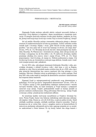 Knjiga je objavljena pod naslovom:
Сузић, Н. (1998). Како мотивисати ученике. Српско Сарајево: Завод за уџбенике и наставна
средства.



                        PSIHOANALIZA I MOTIVACIJA


                                                            Qui sibi nequam, cui bonus?
                                                           Ko je sebi rđav, kome je dobar?



    Zigmundu Frojdu možemo zahvaliti otkriće važnosti nesvesnih činilaca u
motivaciji. Ovaj doprinos je kapitalan i danas nezaobilazan u tumačenju moti-
vacije. O mnogim motivima možemo čoveka pitati direktno, međutim, po Froj-
du, postoji motivacija koje čovek nije svestan. Koji su koreni Frojdovog učenja?
    Još od antičke filozofije počinje sistematska elaboracija pitanja o determi-
nisanosti ili nedetermionisanosti čovekovog ponašanja. Tražeći suštinsku razliku
između ljudi i životinja, biljaka i stvari, grčki filozofi čoveku pripisuju nešto
posebno: "oni nisu samo tela ili stvari kao kamenje ili drveće; oni imaju duše"
(Evans, 1978, str. 13). Shvatanje da čovek ima telo i dušu poznajemo kao dualis-
tičku filozofiju. Po Platonovom i Aristotelovom učenju, duša izdvaja čoveka od
životinje i omogućuje mu da bira dobro i zlo. Po njihovom shvatanju, ljudsko
ponašanje određuju dva osnova: strast i znanje (Evans, 1978, str. 13). Strast
prepoznajemo i kod životinja, ali znanje ne. Dobrota podrazumeva znanje. Cilj
čovekovog života, po Ariostotelu je sreća pre nego dobrota. Između sreće i mud-
rosti (znanja) postoji znak jednakosti.
    Sve do XIX veka, zahvaljujući dominaciji hrišćanske filozofije i etike, pre-
ovlađuje shvatanje o slobodi čovekove volje i duši koja, u vezi sa Bogom,
određuje tu volju. Razvoj prirodnih nauka rezultira time da se u XIX veku u prvi
plan postavlja determinizam kao osnova naučnosti bilo kog pristupa u svim
naukama. Darvinov (Darnjin) uticaj na psihologiju je bio veoma značajan. Pred
kraj XIX veka svaka nauka je nastojala da demonstrira uzročnost i determinizam
kao nesporan dokaz naučnosti.
    Zigmund Frojd je najreprezentativniji predstavnik ovog determinizma u
psihologiji. Fil Evans ga naziva "dogmatskim deterministom" (Evans, 1978, str.
15). Frojdovo učenje je bilo predodređeno tadašnjim mehanicizmom i burnim
razvojem biološke nauke, na čijim temeljima je Frojd nastojao u potpunosti
zasnovati svoje učenje. Frojdov psihoanalitički model su kasnije poredili sa
parnom mašinom (mehanicizam). Zbog prihvatanja Darvinovog učenja Frojda
svrstavaju u deluje projekcija kao mehanizam odbrane.
    Za tumečenje ljudske motivacije nezaobilazno je Frojdovo shvatanje hu-
mora. Prema Frojdu, humor ima funkciju indirektnog zadovoljavanja zabranje-
nih impulsa i želja. Humor je, od svih živih bića, svojstven jedino čoveku. Smeh
oslobađa suzdržanu energiju, oslobađa suzdržane id-porive posredno. Frojd je
konstatovao da se većina šala, viceva i anegdota zasniva na humorističkom ili
meta-nivou pražnjenja zabranjenih poriva koje superego propušta jer su socijal-
no sankcionisani u formi humora. Po toj teoriji, humor ima ulogu katarze i
                                          37
 