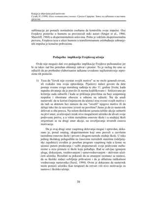 Knjiga je objavljena pod naslovom:
Сузић, Н. (1998). Како мотивисати ученике. Српско Сарајево: Завод за уџбенике и наставна
средства.



sublimacije jer pomaže normalnim osobama da kontrolišu svoje impulse. Ove
Frojdove postavke o humoru su proveravali neki autori (Singer et al., 1966;
Shurcliff, 1968) u eksperimentalnim uslovima. Pošto je izdržala eksperimentalnu
proveru, Frojdova teza o ulozi humora u transformisanom oslobađanju zabranje-
nih impulsa je konačno prihvaćena.



                    Pedagoške implikacije Frojdovog učenja

    Ovde nije moguće dati sve pedagoške implikacije Frojdove psihoanalize jer
bi za takav rad bio potreban obimniji zahvat i prostor. To je razlog što smo se
odlučili da po prethodno elaborisanim tačkama izvedemo najilustrativnije repre-
zente tih postavki.

    1) Teza da "čovek nije svestan svojih motiva" se ne može generali-zovati,
       ali svakako ima svoja opravdanja. Pijažeovi nalazi govore da dete
       postaje svesno svoga moralnog suđenja te oko 11. godine života, kada
       napušta shvatanje da je pravilo ili norma kodifikovano i fetišizovano po
       kriteriju suda odraslih i kada se priklanja pravilima na bazi uzajamnog
       respekta i obostrane obaveze u odnosu na odrasle. Šta da uradi
       nastavnik: da se koristi činjenicom da učenici nisu svesni svojih motiva i
       da radi sa detetom bez namere da mu "osvetli" njegove motive ili da
       deluje tako što će nesvesno izvesti na površinu? Jasno je da će nastavnik
       delovati u oba pravca. Na nižem školskom uzrastu težište akcije usmeriti
       na prvi smer, uvažavajući nizak nivo mogućnosti učenika da shvati svoje
       podsvesne porive, a u višim razredima osnovne škole i u srednjoj školi
       orijentisati se na drugi smer akcije, na osvetljavanje stvarnih osnova
       motivacije.
            Da je ovaj drugi smer vaspitnog delovanja moguć i opravdan, doka-
        zano je, pored ostalog, eksperimentom koji smo proveli u završnim
        razredima osnovne škole i prvom i drugom razredu srednje škole. U toku
        jednog školskog polugodišta na časovima razrednih starešina (odeljenj-
        ske zajednice) izvođen je poseban program vaspitnog rada u kome su
        učenici putem predavanja i vežbi prepoznavali svoje podsvesne meha-
        nizme u nizu primera iz škole koju pohađaju. Rad se odvijao igranjem
        uloga, diskusijom, vrednovanjem i samovrednovanjem - aktivnim učeš-
        ćem učenika. Rezultati su pokazali da su smanjeni izostanci sa nastave,
        da su školski zadaci ozbiljnije prihvaćeni i da je ublažena radikalnost
        vrednovanja nastavnika (Suzić, 1994). Ovim je dokazano da nastavnik
        može pomoći učeniku (kao terapeut) da ostvari viši nivo motivacije za
        nastavu i školsko učenje.



                                          38
 