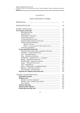 Knjiga je objavljena pod naslovom:
Сузић, Н. (1998). Како мотивисати ученике. Српско Сарајево: Завод за уџбенике и наставна
средства.



                                              SADRŽAJ

                               KAKO MOTIVISATI UČENIKE

PREDGOVOR .............................................................................................    15

POJAM MOTIVACIJE ................................................................................          20

TEORIJE MOTIVACIJE ............................................................................            24
Prva učenja o motivaciji ............................................................................      24
       Rani bihejviorizam           ...................................................................    29
       Instinktivizam..................................................................................    33
       Psihoanaliza i motivacija ................................................................          37
        Kasni bihejviorizam .......................................................................        45
       Teorija polja Kurta Levina .............................................................            53
       Kognitivistička tumačenja motivacije.............................................                   59
       Učenje psihologa humanista............................................................              71
           Olportovo učenje.......................................................................         71
           Maslov - teorija potreba ili hijerarhija motiva.........................                        76
        Motivacija postignuća.....................................................................         80
   Teorije unutrašnje motivacije ............................................................              84
       Kriteriji razvrstavanja teorija unutrašnje motivacije .....................                         84
       Festindžer – kognitivna disonanca...................................................                88
       Heb – optimalna budnost ................................................................            89
       Hant – optimalna stimulacija ..........................................................             92
       MekKlilend – adaptacioni nivo – postignuće .................................                        97
       Berlajn – eksplorativna aktivnost ....................................................              99
       Mek Rejnolds – kognitivna inovacija .............................................                  104
       Kegan – redukcija neizvesnosti ......................................................              108
       Vajt – kompetencija ........................................................................       115
       Desaj – kompetencija i samodeterminacija ....................................                      117
       DeČarms – personalna uzročnost.....................................................                122
       Čikzentmihalji – flou-doživljaj........................................................            124
    Doprinos dvo-ciljnih teorija motivacije ............................................                  128

VANJSKI IZVORI MOTIVACIJE ............................................................                    137
  Materijalna nagrada ...........................................................................         139
  Školska ocena ......................................................................................    143
      Školska ocena kao postignuće ........................................................               143
      Školska ocena i socijalni ciljevi deteta ...........................................                145
      Šta ocenjivati ..................................................................................   149
  Pohvala, priznanje ..............................................................................       152
   Plaketa, pehar, diploma .....................................................................          154
  Ekskurzija, letovanje, izlet .................................................................          157

                                                       4
 