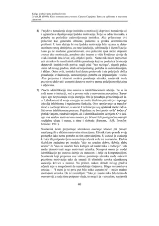 Knjiga je objavljena pod naslovom:
Сузић, Н. (1998). Како мотивисати ученике. Српско Сарајево: Завод за уџбенике и наставна
средства.



    4) Frojdovo tumačenje uloge instinkta u motivaciji doprinosi tumačenju ali
       i ograničava objašnjavanje ljudske motivacije. Želje su odraz instinkta, a
       potrebe su posledice zadovoljavanja instinkta. Ako prihvatimo ovo
       polazište kao generalni obrazac, pašćemo u grešku determinizma
       prošlosti. U tom slučaju bi sva ljudska motivacija bila vezana za deter-
       minizam ranog detinjstva, za rane kateksije, sublimacije i identifikacije.
       Iako ga ne možemo generalizovati, ovo polazište ipak može objasniti
       znatan deo motivacije, posebno ako imamo u vidu Frojdovo učenje da
       svaki instinkt ima izvor, cilj, objekt i poriv. Nastavnik može prepoznati
       niz učenikovih manifestnih oblika ponašanja koji su posledica delovanja
       detetovih instinktivnih poriva: nagli plač "bez razloga", sisanje palca,
       strah od novog gradiva, strah od nepoznatog, potreba za samoisticanjem,
       i slično. Osim ovih, instinkti kod deteta proizvode i niz poželjnih oblika
       ponašanja: ovladavanje, samocenjenje, potreba za pripadanjem i slično.
       Ako prepozna i iskoristi ovakva ponašanja učenika, nastavnik može
       pozitivno delovati i usmeriti detetove motive prema poželjnim objektima
       i ciljevima.
    5) Proces identifikacije ima osnovu u identifikacionom učenju. Tu se ne
       radi samo o imitaciji, već u prvom redu o nesvesnim procesima. Super-
       ego i ego ne poseduju svoju energiju. Oni je posuđuju, preuzimaju od id-
       a. Libidonozni id svoju energiju ne može direktno prazniti jer superego
       obavlja inhibitornu i regulatornu funkciju. Ovo sprečavanje se transfor-
       miše u osećanje krivice, u savest. Civilizacija svoj opstanak može zahva-
       liti ovom inhibitornom procesu. Pojedinac se bori protiv ovih" kočnica"
       potiskivanjem, razdruživanjem, ali i identifikacionim učenjem. Ovo uče-
       nje ima snažnu motivacionu osnovu jer ličnost želi postignućem osvojiti
       socijalnu ulogu i status, a time i slobodu (Parsons, 1955; Bronfen-
       brenner, 1971).
        Nastavnik često prepoznaje učenikovo osećanje krivice pri proveri
        naučenog ili u sličnim nastavnim situacijama. Učenik često pravda svoje
        postupke iako nema potrebe za tim opravdanjima. U osnovi je osećanje
        krivice ili pretpostavljena norma koju učenik veže uz nastavnika. Rad na
        školskim zadacima po modelu "ako ne uradim dobro, dobiću slabu
        ocenu" ili "ako ne naučim biću kažnjen od nastavnika i roditelja", više
        može demotivisati nego motivisati učenika. Nasuprot ovom je model
        identifikacije po osnovu čežnje za statusom i želje za kompetencijom.
        Nastavnik koji prepozna ove vidove ponašanja učenika može ostvariti
        pozitivnu motivaciju tako da smanji ili eliminiše uzroke učenikovog
        osećanja krivice u nastavi. Na primer, nakon obrade novog gradiva
        učenik nije u mogućnosti da reprodukuje činjenice. Blaga nastavnikova
        opaska - "I meni je to prvu put bilo teško zapamti-ti" - može snažno
        motivisati učenika. On će razmišljati: "Ako je i nastavniku bilo teško da
        ovo usvoji, a sada time potpuno vlada, to mogi i ja - uostalom, nastavnik

                                          40
 