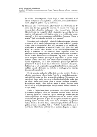 Knjiga je objavljena pod naslovom:
Сузић, Н. (1998). Како мотивисати ученике. Српско Сарајево: Завод за уџбенике и наставна
средства.



        me razume i ne osuđuje me". Nakon ovoga je velika verovatnost da će
        učenik nastojati da savlada gradivo. U protivnom, učenik će biti demoti-
        visan, izbegavati gradivo i takvog nastavnika.
    6) Frojdova teza o "motivisanom zaboravljanju" ili potiskivanju ni do
       danas nije dovoljno pedagoški istražena. U osnovi ovih procesa je
       represija kao odbrambeni mehanizam bitan za održavanje zdravlja
       ličnosti. Postoji niz pedagoški važnih pitanja oko ove postavke: Da li se
       ova teza može generalizovati? Šta je u osnovi ovog potiskivanja, ugoda-
       neugoda? Je li to suprotno poznatom psihološkom fenomenu "uštede u
       znanju"? Koje su pedagoške koristi iz ovog saznanja?
           Provedeno je niz pedagoških i psiholoških eksperimenata u kojima se
        proveravan uticaj pretnje koja ugrožava ego, uticaj teskobe i uznemi-
        renosti koja iz toga proizilazi, koja utiče na učenje, tj. na potiskivanje
        gradiva koje je naučeno uz te pretnje (D'Zurilla, 1965; Glucksberg and
        King, 1967; Mischel, 1971; Searson, 1972). U istraživanju Gluksberga i
        Kinga je dokazano da elektro-šokovi imaju negativan učinak na
        pamćenje sadržaja. Drugim rečima, oni sadržaji koji su učeni uz elektro-
        šokove su brže potiskivani (Gluksberg and King, 1967). Poznato je da
        čovek neugodne sadržaje potiskuje iz svoje svesti, a ugodne nastoji
        zadržati. Elektro-šokovi nisu imali nikakve veze sa sadržajima u pome-
        nutom eksperimentu, ali su ipak intenzivirali potiskivanje. Možemo
        pretpostaviti da će se sličan efekat dešavati i u suprotnim situacijama.
        Sadržaji koji se uče uz posredovanje ugode će biti lakše savladani, duže
        zadržani u svesti i doživljeni kao nešto što se ne izbegava, kao materija
        kojom se učenik rado bavi.
            Ovo je značajan pedagoški efekat koji posredno implicira Frojdovo
        učenje o motivisanom zaboravljanju. Postavlja se pitanje kako posredo-
        vati doživljaj ugode kod dece u nastavi i pri učenju. Niz odgovora na
        ovo pitanje danas testira savremena pedagoška i psihološka nauka, kao
        na primer: topla emocionalna klima u razredu, socijalna promocija,
        kooperativno učenje, ciljno vođeno učenje i slično. Rezultati ovih
        istraživanja u prvi plan postavljaju interpersonalne odnose u nastavi i
        učenje učenja.
            U vezi sa Frojdovom tezom o motivisanom zaboravljanju zanimljivo
        je razmotriti pedagoške efekte tzv. fenomena "uštede u znanju". Radi se
        o poznatoj pojavi da će sadržaji koji su naučeni pa zaboravljeni pri
        obnavljanju učenja biti mnogo brže reprodukovani. Na primer, većina
        srednjoškolskih profesora bi pala na faktografskim testovima gradiva
        čatvrtog razreda osnovne škole, ali bi im za obnavljanje tog gradiva
        trebalo deset do dvadeset dana, a učenicima je potrebna cela školska
        godina za učenje tih sadržaja. Radi se o "uštedi u znanju". Pitanje je da li
        motivisano zaboravljanje utiče na uštedu u znanju. Logično je pretpos-

                                          41
 