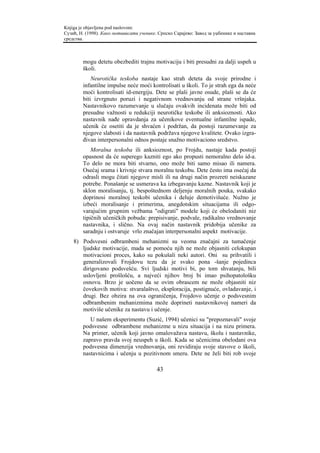 Knjiga je objavljena pod naslovom:
Сузић, Н. (1998). Како мотивисати ученике. Српско Сарајево: Завод за уџбенике и наставна
средства.



        mogu detetu obezbediti trajnu motivaciju i biti presudni za dalji uspeh u
        školi.
            Neurotička teskoba nastaje kao strah deteta da svoje prirodne i
        infantilne impulse neće moći kontrolisati u školi. To je strah ega da neće
        moći kontrolisati id-energiju. Dete se plaši javne osude, plaši se da će
        biti izvrgnuto poruzi i negativnom vrednovanju od strane vršnjaka.
        Nastavnikovo razumevanje u slučaju ovakvih incidenata može biti od
        presudne važnosti u redukciji neurotičke teskobe ili anksioznosti. Ako
        nastavnik nađe opravdanja za učenikove eventualne infantilne ispade,
        učenik će osetiti da je shvaćen i podržan, da postoji razumevanje za
        njegove slabosti i da nastavnik podržava njegove kvalitete. Ovako izgra-
        đivan interpersonalni odnos postaje snažno motivaciono sredstvo.
            Moralna teskoba ili anksioznost, po Frojdu, nastaje kada postoji
        opasnost da će superego kazniti ego ako propusti nemoralno delo id-a.
        To delo ne mora biti stvarno, ono može biti samo misao ili namera.
        Osećaj srama i krivnje stvara moralnu teskobu. Dete često ima osećaj da
        odrasli mogu čitati njegove misli ili na drugi način prozreti neiskazane
        potrebe. Ponašanje se usmerava ka izbegavanju kazne. Nastavnik koji je
        sklon moralisanju, tj. bespoštednom deljenju moralnih pouka, svakako
        doprinosi moralnoj teskobi učenika i deluje demotivišuće. Nužno je
        izbeći moralisanje i primerima, anegdotskim situacijama ili odgo-
        varajućim grupnim vežbama "odigrati" modele koji će obelodaniti niz
        tipičnih učeničkih pobuda: prepisivanje, podvale, radikalno vrednovanje
        nastavnika, i slično. Na ovaj način nastavnik pridobija učenike za
        saradnju i ostvaruje vrlo značajan interpersonalni aspekt motivacije.
    8) Podsvesni odbrambeni mehanizmi su veoma značajni za tumačenje
       ljudske motivacije, mada se pomoću njih ne može objasniti celokupan
       motivacioni proces, kako su pokušali neki autori. Oni su prihvatili i
       generalizovali Frojdovu tezu da je svako pona -šanje pojedinca
       dirigovano podsvešću. Svi ljudski motivi bi, po tom shvatanju, bili
       uslovljeni prošlošću, a najveći njihov broj bi imao psihopatološku
       osnovu. Brzo je uočeno da se ovim obrascem ne može objasniti niz
       čovekovih motiva: stvaralaštvo, eksploracija, postignuće, ovladavanje, i
       drugi. Bez obzira na ova ograničenja, Frojdovo učenje o podsvesnim
       odbrambenim mehanizmima može doprineti nastavnikovoj nameri da
       motiviše učenike za nastavu i učenje.
           U našem eksperimentu (Suzić, 1994) učenici su "prepoznavali" svoje
        podsvesne odbrambene mehanizme u nizu situacija i na nizu primera.
        Na primer, učenik koji javno omalovažava nastavu, školu i nastavnike,
        zapravo pravda svoj neuspeh u školi. Kada se učenicima obelodani ova
        podsvesna dimenzija vrednovanja, oni revidiraju svoje stavove o školi,
        nastavnicima i učenju u pozitivnom smeru. Dete ne želi biti rob svoje

                                          43
 