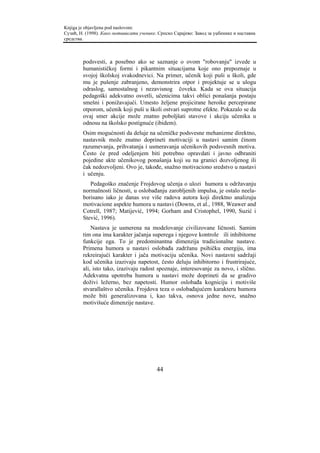 Knjiga je objavljena pod naslovom:
Сузић, Н. (1998). Како мотивисати ученике. Српско Сарајево: Завод за уџбенике и наставна
средства.



        podsvesti, a posebno ako se saznanje o ovom "robovanju" izvede u
        humanističkoj formi i pikantnim situacijama koje ono prepoznaje u
        svojoj školskoj svakodnevici. Na primer, učenik koji puši u školi, gde
        mu je pušenje zabranjeno, demonstrira otpor i projektuje se u ulogu
        odraslog, samostalnog i nezavisnog čoveka. Kada se ova situacija
        pedagoški adekvatno osvetli, učenicima takvi oblici ponašanja postaju
        smešni i ponižavajući. Umesto željene projicirane heroike percepirane
        otporom, učenik koji puši u školi ostvari suprotne efekte. Pokazalo se da
        ovaj smer akcije može znatno poboljšati stavove i akciju učenika u
        odnosu na školsko postignuće (ibidem).
        Osim mogućnosti da deluje na učeničke podsvesne mehanizme direktno,
        nastavnik može znatno doprineti motivaciji u nastavi samim činom
        razumevanja, prihvatanja i usmeravanja učenikovih podsvesnih motiva.
        Često će pred odeljenjem biti potrebno opravdati i javno odbraniti
        pojedine akte učenikovog ponašanja koji su na granici dozvoljenog ili
        čak nedozvoljeni. Ovo je, takođe, snažno motivaciono sredstvo u nastavi
        i učenju.
           Pedagoško značenje Frojdovog učenja o ulozi humora u održavanju
        normalnosti ličnosti, u oslobađanju zarobljenih impulsa, je ostalo neela-
        borisano iako je danas sve više radova autora koji direktno analizuju
        motivacione aspekte humora u nastavi (Downs, et al., 1988, Weawer and
        Cotrell, 1987; Matijević, 1994; Gorham and Cristophel, 1990, Suzić i
        Stević, 1996).
            Nastava je usmerena na modelovanje civilizovane ličnosti. Samim
        tim ona ima karakter jačanja superega i njegove kontrole ili inhibitorne
        funkcije ega. To je predominantna dimenzija tradicionalne nastave.
        Primena humora u nastavi oslobađa zadržanu psihičku energiju, ima
        rekreirajući karakter i jača motivaciju učenika. Novi nastavni sadržaji
        kod učenika izazivaju napetost, često deluju inhibitorno i frustrirajuće,
        ali, isto tako, izazivaju radost spoznaje, interesovanje za novo, i slično.
        Adekvatna upotreba humora u nastavi može doprineti da se gradivo
        doživi ležerno, bez napetosti. Humor oslobađa kogniciju i motiviše
        stvarallaštvo učenika. Frojdova teza o oslobađajućem karakteru humora
        može biti generalizovana i, kao takva, osnova jedne nove, snažno
        motivišuće dimenzije nastave.




                                          44
 