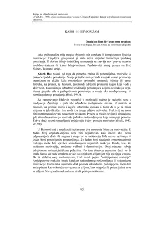 Knjiga je objavljena pod naslovom:
Сузић, Н. (1998). Како мотивисати ученике. Српско Сарајево: Завод за уџбенике и наставна
средства.



                            KASNI BIHEJVIORIZAM


                                                Omnia iam fiunt fieri quae posse negabam.
                                     Sve se već događa što sam tvrdio da se ne može dogoditi.



    Iako psihoanaliza nije mogla objasniti niz aspekata i kompleksnost ljudske
motivacije, Frojdova genijalnost je dala nove impulse tumačenju ljudskog
ponašanja. U okviru bihejviorističkog usmerenja se razvija novi pravac nazvan
neobihejviorizam ili kasni bihejviorizam. Predstavnici ovog pravca su Hal,
Skiner, Tolmen i drugi.
    Klark Hal polazi od toga da potreba, realna ili potencijalna, motiviše ili
pokreće ljudsko ponašanje. Stanje potrebe nastaje kada vanjski uslovi primoraju
organizam na akciju koja obezbeđuje optimalni opstanak jedinke ili vrste.
Potreba, na primer, za hranom, proizvodi određeni primarni nagon koji vodi u
aktivnost. Tako nastaju određene tendencije ponašanja u kojima se reakcije orga-
nizma grupišu više u prilagođenom ponašanju, a manje oko neadaptiranog ili
neprilagođenog ponašanja (Hull, 1943).
     Za razumevanje Halovih postavki o motivaciji nužno je razložiti tezu o
medijaciji. Životinje i ljudi uče određene medijacione navike. U susretu sa
hranom, na primer, miris i izgled informišu jedinku o tome da li je ta hrana
valjana za jelo ili piće. Isto vredi i za druge ciljeve individue. Svaki cilj ne mora
biti instrumentalizovan naučenom navikom. Proces se može odvijati i situaciono,
gde stimulans-situacija motiviše jedinku zadovo-ljenjem koje smanjuje potrebu.
Takve draži se pri ponavljanju pojačavaju i uče - postaju motivatori (Hull, 1943,
str. 98).
    U Halovoj tezi o medijaciji uočavamo dva momenta bitna za motivaciju: 1)
Jedan broj objekata-ciljeva neće biti registrovan kao izazov ako nema
odgovarajuće draži ili nagona i stoga bi za motivaciju bila nužna vežbanja ili
jedan broj ponovljenih potkrepljenja. 2) Jedan broj naučenih reprezentativnih
reakcija može biti sprečen stimulisanjem suprotnih reakcija. Dakle, kao što
vežbamo motivaciju, možemo vežbati i demotivaciju. Ovaj obrazac robuje
određenom mehanicističkom polazištu. Po tom obrascu neutralna draž ne bi
imala šansu da bude opažena u vezi sa objektom-ciljem jer nije za njega vezana.
Da bi ublažio ovaj mehanicizam, Hal uvodi pojam "anticipatorne reakcije".
Anticipatorne reakcije imaju karakter sekundarnog potkrepljenja ili sekundarne
motivacije. Da bi neka neutralna draž postala sekundarno potkrepljena, mora biti
anticipirana kao sekundarno vezana sa ciljem, kao moguća ili potencijalna veza
sa ciljem. Na taj način sekundarne draži postaju motivatori.




                                           45
 