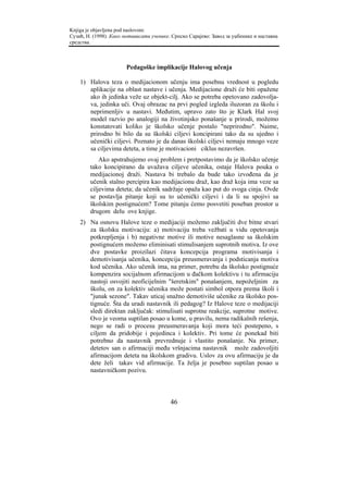 Knjiga je objavljena pod naslovom:
Сузић, Н. (1998). Како мотивисати ученике. Српско Сарајево: Завод за уџбенике и наставна
средства.



                        Pedagoške implikacije Halovog učenja

    1) Halova teza o medijacionom učenju ima posebnu vrednost u pogledu
       aplikacije na oblast nastave i učenja. Medijacione draži će biti opažene
       ako ih jedinka veže uz objekt-cilj. Ako se potreba opetovano zadovolja-
       va, jedinka uči. Ovaj obrazac na prvi pogled izgleda iluzoran za školu i
       neprimenljiv u nastavi. Međutim, upravo zato što je Klark Hal svoj
       model razvio po analogiji na životinjsko ponašanje u prirodi, možemo
       konstatovati koliko je školsko učenje postalo "neprirodno". Naime,
       prirodno bi bilo da su školski ciljevi koncipirani tako da su ujedno i
       učenički ciljevi. Poznato je da danas školski ciljevi nemaju mnogo veze
       sa ciljevima deteta, a time je motivacioni ciklus nezavršen.
            Ako apstrahujemo ovaj problem i pretpostavimo da je školsko učenje
        tako koncipirano da uvažava ciljeve učenika, ostaje Halova pouka o
        medijacionoj draži. Nastava bi trebalo da bude tako izvođena da je
        učenik stalno percipira kao medijacionu draž, kao draž koja ima veze sa
        ciljevima deteta; da učenik sadržaje opaža kao put do svoga cinja. Ovde
        se postavlja pitanje koji su to učenički ciljevi i da li su spojivi sa
        školskim postignućem? Tome pitanju ćemo posvetiti poseban prostor u
        drugom delu ove knjige.
    2) Na osnovu Halove teze o medijaciji možemo zaključiti dve bitne stvari
       za školsku motivaciju: a) motivaciju treba vežbati u vidu opetovanja
       potkrepljenja i b) negativne motive ili motive nesaglasne sa školskim
       postignućem možemo eliminisati stimulisanjem suprotnih motiva. Iz ove
       dve postavke proizilazi čitava koncepcija programa motivisanja i
       demotivisanja učenika, koncepcija preusmeravanja i podsticanja motiva
       kod učenika. Ako učenik ima, na primer, potrebu da školsko postignuće
       kompenzira socijalnom afirmacijom u đačkom kolektivu i tu afirmaciju
       nastoji osvojiti neoficijelnim "šeretskim" ponašanjem, nepoželjnim za
       školu, on za kolektiv učenika može postati simbol otpora prema školi i
       "junak sezone". Takav uticaj snažno demotiviše učenike za školsko pos-
       tignuće. Šta da uradi nastavnik ili pedagog? Iz Halove teze o medijaciji
       sledi direktan zaključak: stimulisati suprotne reakcije, suprotne motive.
       Ovo je veoma suptilan posao u kome, u pravilu, nema radikalnih rešenja,
       nego se radi o procesu preusmeravanja koji mora teći postepeno, s
       ciljem da pridobije i pojedinca i kolektiv. Pri tome će ponekad biti
       potrebno da nastavnik prevrednuje i vlastito ponašanje. Na primer,
       detetov san o afirmaciji među vršnjacima nastavnik može zadovoljiti
       afirmacijom deteta na školskom gradivu. Uslov za ovu afirmaciju je da
       dete želi takav vid afirmacije. Ta želja je posebno suptilan posao u
       nastavničkom pozivu.



                                          46
 