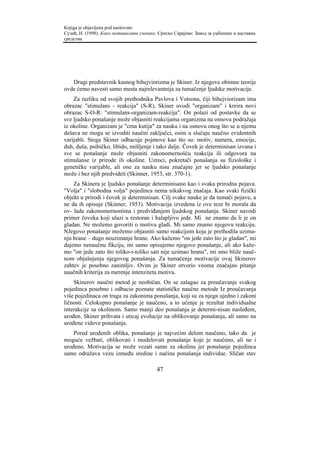 Knjiga je objavljena pod naslovom:
Сузић, Н. (1998). Како мотивисати ученике. Српско Сарајево: Завод за уџбенике и наставна
средства.




   Drugi predstavnik kasnog bihejviorizma je Skiner. Iz njegove obimne teorije
ovde ćemo navesti samo mesta najrelevantnija za tumačenje ljudske motivacije.
    Za razliku od svojih prethodnika Pavlova i Votsona, čiji bihejviorizam ima
obrazac "stimulans - reakcija" (S-R), Skiner uvodi "organizam" i kreira novi
obrazac S-O-R: "stimulans-organizam-reakcija". On polazi od postavke da se
sve ljudsko ponašanje može objasniti reakcijama organizma na osnovu podražaja
iz okoline. Organizam je "crna kutija" za nauku i na osnovu onog što se u njemu
dešava ne mogu se izvoditi naučni zaključci, osim u slučaju naučno evidentnih
varijabli. Stoga Skiner odbacuje pojmove kao što su: motiv, namera, emocije,
duh, duša, psihičko, libido, mišljenje i tako dalje. Čovek je determinisan izvana i
sve se ponašanje može objasniti zakonomernošću reakcija ili odgovora na
stimulanse iz prirode ili okoline. Uzroci, pokretači ponašanja su fiziološke i
genetičke varijable, ali one za nauku nisu značajne jer se ljudsko ponašanje
može i bez njih predvideti (Skinner, 1953, str. 370-1).
    Za Skinera je ljudsko ponašanje determinisano kao i svaka prirodna pojava.
"Volja" i "slobodna volja" pojedinca nema nikakvog značaja. Kao svaki fizički
objekt u prirodi i čovek je determinisan. Cilj svake nauke je da tumači pojave, a
ne da ih opisuje (Skinner, 1953). Motivacija izvedena iz ove teze bi morala da
ov- lada zakonomernostima i predviđanjem ljudskog ponašanja. Skiner navodi
primer čoveka koji ulazi u restoran i halapljivo jede. Mi ne znamo da li je on
gladan. Ne možemo govoriti o motivu gladi. Mi samo znamo njegovu reakciju.
NJegovo ponašanje možemo objasniti samo reakcijom koja je prethodila uzima-
nju hrane – dugo neuzimanje hrane. Ako kažemo "on jede zato što je gladan", mi
dajemo nenaučnu fikciju, mi samo opisujemo njegovo ponašanje, ali ako kaže-
mo "on jede zato što toliko-i-toliko sati nije uzimao hranu", mi smo bliže nauč-
nom objašnjenju njegovog ponašanja. Za tumačenje motivacije ovaj Skinerov
zahtev je posebno zanimljiv. Ovim je Skiner otvorio veoma značajno pitanje
naučnih kriterija za merenje intenziteta motiva.
    Skinerov naučni metod je neobičan. On se zalagao za proučavanje svakog
pojedinca posebno i odbacio poznate statističke naučne metode Iz proučavanja
više pojedinaca on traga za zakonima ponašanja, koji su za njega ujedno i zakoni
ličnosti. Celokupno ponašanje je naučeno, a to učenje je rezultat individualne
interakcije sa okolinom. Samo manji deo ponašanja je determi-nisan nasleđem,
urođen. Skiner prihvata i uticaj evolucije na oblikovanje ponašanja, ali samo na
urođene vidove ponašanja.
    Pored urođenih oblika, ponašanje je najvećim delom naučeno, tako da je
moguće vežbati, oblikovati i modelovati ponašanje koje je naučeno, ali ne i
urođeno. Motivacija se može vezati samo za okolinu jer ponašanje pojedinca
samo odražava vezu između sredine i načina ponašanja individue. Sličan stav

                                          47
 