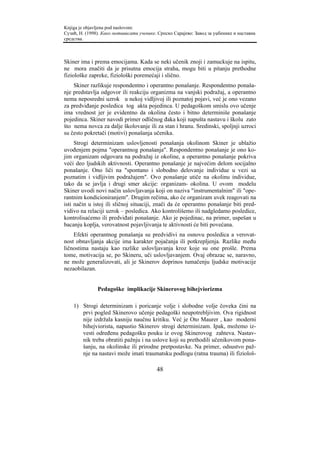 Knjiga je objavljena pod naslovom:
Сузић, Н. (1998). Како мотивисати ученике. Српско Сарајево: Завод за уџбенике и наставна
средства.



Skiner ima i prema emocijama. Kada se neki učenik znoji i zamuckuje na ispitu,
ne mora značiti da je prisutna emocija straha, mogu biti u pitanju prethodne
fiziološke zapreke, fiziološki poremećaji i slično.
    Skiner razlikuje respondentno i operantno ponašanje. Respondentno ponaša-
nje predstavlja odgovor ili reakciju organizma na vanjski podražaj, a operantno
nema neposredni uzrok u nekoj vidljivoj ili poznatoj pojavi, već je ono vezano
za predviđanje posledica tog akta pojedinca. U pedagoškom smislu ovo učenje
ima vrednost jer je evidentno da okolina često i bitno determiniše ponašanje
pojedinca. Skiner navodi primer odličnog đaka koji napušta nastavu i školu zato
što nema novca za dalje školovanje ili za stan i hranu. Sredinski, spoljnji uzroci
su često pokretači (motivi) ponašanja učenika.
     Strogi determinizam uslovljenosti ponašanja okolinom Skiner je ublažio
uvođenjem pojma "operantnog ponašanja". Respondentno ponašanje je ono ko-
jim organizam odgovara na podražaj iz okoline, a operantno ponašanje pokriva
veći deo ljudskih aktivnosti. Operantno ponašanje je najvećim delom socijalno
ponašanje. Ono liči na "spontano i slobodno delovanje individue u vezi sa
poznatim i vidljivim podražajem". Ovo ponašanje utiče na okolinu individue,
tako da se javlja i drugi smer akcije: organizam- okolina. U ovom modelu
Skiner uvodi novi način uslovljavanja koji on naziva "instrumentalnim" ili "ope-
rantnim kondicioniranjem". Drugim rečima, ako će organizam uvek reagovati na
isti način u istoj ili sličnoj situaciji, znači da će operantno ponašanje biti pred-
vidivo na relaciji uzrok – posledica. Ako kontrolišemo ili nadgledamo posledice,
kontrolisaćemo ili predviđati ponašanje. Ako je pojedinac, na primer, uspešan u
bacanju koplja, verovatnost pojavljivanja te aktivnosti će biti povećana.
    Efekti operantnog ponašanja su predvidivi na osnovu posledica a verovat-
nost obnavljanja akcije ima karakter pojačanja ili potkrepljenja. Razlike među
ličnostima nastaju kao razlike uslovljavanja kroz koje su one prošle. Prema
tome, motivacija se, po Skineru, uči uslovljavanjem. Ovaj obrazac se, naravno,
ne može generalizovati, ali je Skinerov doprinos tumačenju ljudske motivacije
nezaobilazan.


               Pedagoške implikacije Skinerovog bihejviorizma

    1) Strogi determinizam i poricanje volje i slobodne volje čoveka čini na
       prvi pogled Skinerovo učenje pedagoški neupotrebljivim. Ova rigidnost
       nije izdržala kasniju naučnu kritiku. Već je Oto Maurer , kao moderni
       bihejviorista, napustio Skinerov strogi determinizam. Ipak, možemo iz-
       vesti određenu pedagošku pouku iz ovog Skinerovog zahteva. Nastav-
       nik treba obratiti pažnju i na uslove koji su prethodili učenikovom pona-
       šanju, na okolinske ili prirodne pretpostavke. Na primer, odsustvo paž-
       nje na nastavi može imati traumatsku podlogu (ratna trauma) ili fiziološ-

                                          48
 