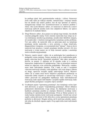 Knjiga je objavljena pod naslovom:
Сузић, Н. (1998). Како мотивисати ученике. Српско Сарајево: Завод за уџбенике и наставна
средства.



        ku podlogu (glad, žeđ, gastrintestinalne reakcije, i slično). Nastavnici
        često sude samo po reakciji učenika: zamuckivanje i znojenje tumače
        kao da učenik nije naučio gradivo, kao da nije spreman za nastavu,
        neangažovanje tumače kao nezainteresovanost za nastavni predmet i
        slično. Ako uvaže Skinerov zahtev, ovi nastavnici će otkriti da u osnovi
        motivacije njihovih učenika često nisu subjektivni faktori, već upravo
        objektivni ili sredinski faktori.
    2) Drugi Skinerov zahtev, da se pojave ne opisuju nego tumače, ima takođe
       izuzetan pedagoški značaj. Često srećemo nastavnike koji ostaju na ni-
       vou deskripcije učenikovog ponašanja, nezadovoljni faktičkim stanjem,
       ali nezadovoljni i vlastitom nemogućnošću tumačenja uzroka problema.
       Već sam zahtev da nastavnik treba sa opisivanja preći na tumačenje
       ponašanja stavlja nastavnika u novu poziciju, u ulogu istraživača,
       dijagnostičara i terapeuta, a ne posmatrača koji "opisuje". Jasno je da će
       nastavnik koji proučava i tumači ponašanje učenika ostvariti viši nivo
       motivacije u svojoj nastavi jer će bolje razumeti spoljne i unutrašnje
       motive učenikovog ponašanja.
    3) Skinerov naučni metod i zahtev da se psihologija bavi pojedincem je
       pedagoški veoma značajan. Naime, poznato je da se tradicionalna peda-
       gogija vekovima bavila "prosečnim učenikom" iako takav prosečni, u
       pravilu, ne postoji. U odelenju od 30 učenika svako je u nečemu
       neprosečan, nadprosečan ili ispodprosečan. Tako ni primenjeni nastavni
       metod ne odgovara svim učenicima podjednako. Motivacija, svakako,
       mora imati individualni karakter. Čak i kada se radi o socijalnim
       vidovima motivacije učenika, svaki pojedinac vidi svoju ulogu u odnosu
       na druge, opservira socijalni aspekt zadovoljenja motiva. Skinerov
       zahtev da se nauka mora baviti isključivo pojedincem predstavlja za
       nastavnike dobar orijentir za ostvarivanje motivacije u nastavi. I ovaj
       zahtev proizvodi niz pedagoških implikacija: kako individualizovati
       motivaciju, kako spojiti individualne i socijalne aspekte motivacije, kako
       spojiti školsko postignuće i socijalne ciljeve učenika?
    4) Uvođenjem pojma "operantnog ponašanja", kao tumačenja većine ljud-
       skih aktivnosti, uz pojam "respondentnog ponašanja", Skiner ublažava
       jednosmerni determinizam svoga učenja. Za objašnjenje motivacije u
       ljudskom ponašanju posebno je značajno Skinerovo uvođenje instru-
       mentalnog ili operantnog kondicioniranja. Ovim je Skiner postavio te-
       melje kasnije nastaloj teoriji motivacije postignuća. Učenik koji ostvari
       uspeh u nekoj aktivnosti će biti sklon da u svome operantnom ponašanju
       preferiše te aktivnosti. Drugim rečima, da bi motivisao učenike, nastav-
       nik treba da obezbedi siguran uspeh. Ovaj uspeh treba imati individualni
       karakter.



                                          49
 