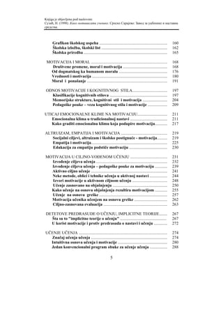 Knjiga je objavljena pod naslovom:
Сузић, Н. (1998). Како мотивисати ученике. Српско Сарајево: Завод за уџбенике и наставна
средства.



     Grafikon školskog uspeha ..................................................................          160
     Školska izložba, školski list ................................................................       162
     Školska priredba .................................................................................   165

 MOTIVACIJA I MORAL ..........................................................................            168
   Društvene promene, moral i motivacija ...........................................                      168
   Od dogmatskog ka humanom moralu ...............................................                        176
   Vrednosti i motivacija .........................................................................       180
   Moral i ponašanje ..............................................................................       191

ODNOS MOTIVACIJE I KOGNITIVNOG STILA..................................                                    197
  Klasifikacije kognitivnih stilova ........................................................              197
  Memorijske strukture, kognitivni stil i motivacija ........................                             204
  Pedagoške pouke – veza kognitivnog stila i motivacije ...................                               209

UTICAJ EMOCIONALNE KLIME NA MOTIVACIJU.............................                                       211
   Emocionalna klima u tradicionalnoj nastavi ....................................                        211
   Kako graditi emocionalnu klimu koja podupire motivaciju............                                    217

ALTRUIZAM, EMPATIJA I MOTIVACIJA .............................................                            219
   Socijalni ciljevi, altruizam i školsko postignuće - motivacija..........                               219
   Empatija i motivacija..........................................................................        225
   Edukacija za empatiju podstiče motivaciju .....................................                        230

MOTIVACIJA U CILJNO-VOĐENOM UČENJU ....................................                                   231
  Izvođenje ciljeva učenja .....................................................................          232
  Izvođenje ciljeva učenja – pedagoške pouke za motivaciju ............                                   239
  Aktivno ciljno učenje ..........................................................................        241
  Neke metode, oblici i tehnike učenja u aktivnoj nastavi .................                               244
  Izvori motivacije u aktivnom ciljnom učenju ..................................                          248
  Učenje zasnovano na objašnjenju .....................................................                   250
  Kako učenje na osnovu objašnjenja rezultira motivacijom ............                                    255
  Učenje na osnovu greške ..................................................................              257
  Motivacija učenika učenjem na osnovu greške ................................                            262
  Ciljno-zasnovana evaluacija ..............................................................              263

DETETOVE PREDRASUDE O UČENJU, IMPLICITNE TEORIJE........                                                  267
  Šta su to "implicitne teorije o učenju" .............................................                   267
  U korist motivacije i protiv predrasuda o nastavi i učenju .............                                272

UČENJE UČENJA ......................................................................................      274
  Značaj učenja učenja ..........................................................................         274
  Intuitivna osnova učenja i motivacije ................................................                  280
  Jedan konvencionalni program obuke za učenje učenja .................                                   288

                                                      5
 