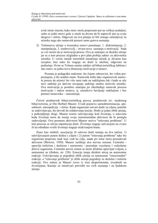 Knjiga je objavljena pod naslovom:
Сузић, Н. (1998). Како мотивисати ученике. Српско Сарајево: Завод за уџбенике и наставна
средства.



        uvek istom stazom, kako mrav može prepoznati put na velikoj razdaljini,
        zašto se jedni mravi guše u smoli na drvetu da bi napravili put za svoje
        drugove i slično. Odgovori na ova pitanja će biti mnogo zanimljiviji za
        učenike nego ako nastavnik prenosi samo gotova saznanja.
    2) Tolmenovo učenje o trostrukoj osnovi ponašanja: 1. diskriminacija, 2.
       manipulacija, 3. sredstvo/cilj – otvara nova saznanja o motivaciji. Sada
       se već nazire da je motivacija proces. Ovo je značajno za školsko učenje
       jer se u tom procesu očigledno u prvi plan probija zahtev za aktivnošću
       učenika. U većini ranijih teoretskih tumačenja učenik je shvaćen kao
       receptor, kao neko ko reaguje na draži iz okoline, odgovara na
       podražaje. Ovim se Tolmen znatno udaljio od bihejviorističkog šablona i
       dao osnov za jednu novu dimenziju motivacije u nastavi.
           Poznata je pedagoška maksima: što čujem zaboravim, što vidim pre-
        poznajem, a što uradim znam. Nastavnik treba tako organizovati nastav-
        ni proces da učenici što više sami rade na sadržajima čak i kada se uče
        novi sadržaji jer aktivno usvajanje sadržaja snažno motiviše učenike.
        Ova motivacija je posebno značajna jer obezbeđuje nastavak procesa
        motivacije i nakon nastave, tj, učenikovo bavljenje sadržajima i bez
        pomoći nastavnika – samoučenje.

     Četvrti predstavnik bihejviorističkog pravca, predstavnik tzv. modernog
bihejviorizma, je Oto Herbart Maurer. Uvodi pojmove samodeterminacija, spo-
sobnosti, introspekcija i slično. Kada organizam ostvari dodir sa ciljem, potrebe
se zadovoljavaju, što dovodi do redukovanja tenzije. Dodir je jedan oblik učenja,
a potkrepljenje drugi. Maurer testira uslovljavanje kod životinja, u uslovima
kada životinja mora da menja svoju instrumentalnu aktivnost da bi postigla
zadovoljenje. Ovu promenu aktivnosti Maurer naziva "rešavanje problema". U
tom procesu se odvija supstitucija draži. Životinja reaguje salivacijom na zvono
ili na određeno svetlo životinja reaguje očekivanjem hrane.
    Znaci kao simboli, asocijacije ili uslovne draži nastaju na dva načina: 1)
uslovljavanjem putem dodira s ciljem i 2) putem "rešavanja problema" tako što
organizam prepozna znak koji vodi ka cilju, mada pri tome mora posredovati
aktivnost (Mowrer, 1950). Maurer razlikuje dva nervna sistema. Centralni -
upravlja mišićima i skeletom i autonomni - posreduje viscelarne i vaskularne
delove organizma. Centralni nervni sistem se može direktno upravljati voljom, a
autonomni ne (ibidem, str. 238). Emocije imaju direktni uticaj na autonomne
reakcije. Uslovljavanje je pogodniji oblik učenja za autonomne "emocionalne"
reakcije, a "rešavanje problema" je oblik učenja pogodniji za skeletne i mišićne
reakcije. Ove nalaze je Maurer izveo iz niza eksperimenata, izvedenih na
životinjama. Kasnije su istraživači potvrdili niz ovih saznanja i na ljudskom
učenju.



                                          51
 