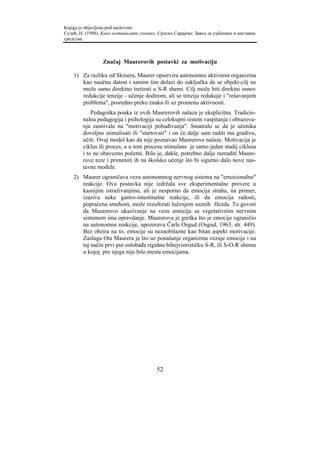 Knjiga je objavljena pod naslovom:
Сузић, Н. (1998). Како мотивисати ученике. Српско Сарајево: Завод за уџбенике и наставна
средства.



                 Značaj Maurerovih postavki za motivaciju

    1) Za razliku od Skinera, Maurer opservira autonomnu aktivnost organizma
       kao naučnu datost i samim tim dolazi do zaključka da se objekt-cilj ne
       može samo direktno tretirati u S-R shemi. Cilj može biti direktni osnov
       redukcije tenzije - učenje dodirom, ali se tenzija redukuje i "rešavanjem
       problema", posredno preko znaka ili uz promenu aktivnosti.
            Pedagoška pouka iz ovih Maurerovih nalaza je eksplicitna. Tradicio-
        nalna pedagogija i psihologija su celokupni sistem vaspitanja i obrazova-
        nja zasnivale na "motivaciji pobuđivanja". Smatralo se da je učenika
        dovoljno stimulisati ili "startovati" i on će dalje sam raditi ma gradivu,
        učiti. Ovaj model kao da nije poznavao Maurerove nalaze. Motivacija je
        ciklus ili proces, a u tom procesu stimulans je samo jedan stadij ciklusa
        i to ne obavezno početni. Bilo je, dakle, potrebno dalje razraditi Maure-
        rove teze i primeniti ih na školsko učenje što bi sigurno dalo nove nas-
        tavne modele.
    2) Maurer ograničava vezu autonomnog nervnog sistema na "emocionalne"
       reakcije. Ova postavka nije izdržala sve eksperimentalne provere u
       kasnijim istraživanjima, ali je nesporno da emocija straha, na primer,
       izaziva neke gastro-intestinalne reakcije, ili da emocija radosti,
       popraćena smehom, može rezultirati lučenjem suznih žlezda. To govori
       da Maurerovo ukazivanje na vezu emocija sa vegetativnim nervnim
       sistemom ima opravdanje. Maurerova je greška što je emocije ograničio
       na autonomne reakcije, upozorava Čarls Osgud (Osgud, 1963, str. 449).
       Bez obzira na to, emocije su nezaobilazne kao bitan aspekt motivacije.
       Zasluga Ota Maurera je što uz ponašanje organizma vezuje emocije i na
       taj način prvi put oslobađa rigidnu bihejviorističku S-R, ili S-O-R shemu
       u kojoj pre njega nije bilo mesta emocijama.




                                          52
 