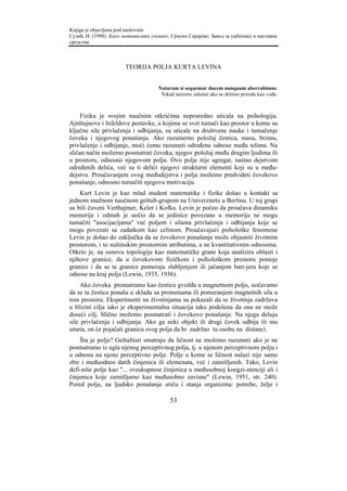 Knjiga je objavljena pod naslovom:
Сузић, Н. (1998). Како мотивисати ученике. Српско Сарајево: Завод за уџбенике и наставна
средства.



                       TEORIJA POLJA KURTA LEVINA


                                     Naturam si sequemur ducem nunquam aberrabimus.
                                      Nikad nećemo zalutati ako se držimo prirode kao vođe.



     Fizika je svojim naučnim otkrićima neposredno uticala na psihologiju.
Ajnštajnove i Infeldove postavke, u kojima se svet tumači kao prostor u kome su
ključne sile privlačenja i odbijanja, su uticale na društvene nauke i tumačenje
čoveka i njegovog ponašanja. Ako razumemo položaj čestica, masu, brzinu,
privlačenje i odbijanje, moći ćemo razumeti određene odnose među telima. Na
sličan način možemo posmatrati čoveka, njegov položaj među drugim ljudima ili
u prostoru, odnosno njegovom polju. Ovo polje nije agregat, nastao dejstvom
određenih delića, već su ti delići njegovi strukturni elementi koji su u među-
dejstvu. Proučavanjem ovog međudejstva i polja možemo predvideti čovekovo
ponašanje, odnosno tumačiti njegovu motivaciju.
    Kurt Levin je kao mlad student matematike i fizike došao u kontakt sa
jednom snažnom naučnom geštalt-grupom na Univerzitetu u Berlinu. U toj grupi
su bili čuveni Verthajmer, Keler i Kofka. Levin je počeo da proučava dinamiku
memorije i odmah je uočio da se jedinice povezane u memoriju ne mogu
tumačiti "asocijacijama" već poljem i silama privlačenja i odbijanja koje se
mogu povezati sa zadatkom kao celinom. Proučavajući psihološke fenomene
Levin je došao do zaključka da se čovekovo ponašanje može objasniti životnim
prostorom, i to suštinskim prostornim atributima, a ne kvantitativnim odnosima.
Otkrio je, na osnovu topologije kao matematičke grane koja analizira oblasti i
njihove granice, da u čovekovom fizičkom i psihološkom prostoru postoje
granice i da se te granice pomeraju slabljenjem ili jačanjem bari-jera koje se
odnose na kraj polja (Lewin, 1935, 1936).
     Ako čoveka promatramo kao česticu gvožđa u magnetnom polju, uočavamo
da se ta čestica ponaša u skladu sa promenama ili pomeranjem magnetnih sila u
tom prostoru. Eksperimenti na životinjama su pokazali da se životinja zadržava
u blizini cilja iako je eksperimentalna situacija tako podešena da ona ne može
doseći cilj. Slično možemo posmatrati i čovekovo ponašanje. Na njega deluju
sile privlačenja i odbijanja. Ako ga neki objekt ili drugi čovek odbija ili mu
smeta, on će pojačati granicu svog polja da bi zadržao tu osobu na distanci.
    Šta je polje? Geštaltisti smatraju da ličnost ne možemo razumeti ako je ne
posmatramo iz ugla njenog perceptivnog polja, tj. u njenom perceptivnom polju i
u odnosu na njeno perceptivno polje. Polje u kome se ličnost nalazi nije samo
zbir i međuodnos datih činjenica ili elemenata, već i zamišljenih. Tako, Levin
defi-niše polje kao "... sveukupnost činjenica u međusobnoj koegzi-stenciji ali i
činjenica koje zamišljamo kao međusobno zavisne" (Lewin, 1951, str. 240).
Pored polja, na ljudsko ponašanje utiču i stanja organizma: potrebe, želje i

                                          53
 