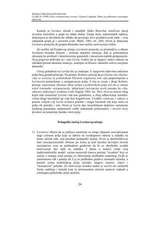 Knjiga je objavljena pod naslovom:
Сузић, Н. (1998). Како мотивисати ученике. Српско Сарајево: Завод за уџбенике и наставна
средства.



    Kasnije je Levinov učenik i saradnik Aleks Bouvelas istraživao uticaj
stvorene atmosfere u grupi na radne efekte. Grupa žena, industrijskih radnica,
diskusijom je dovedena do odluke da povećaju nivo produktivnosti rada – ovaj
zaključak grupa je i ostvarila (vidi: Marfi, 1963, str. 248). Ovim je dokazana
Levinova postavka da grupna dinamika ima snažne motivacione efekte.
    Za razliku od Frojdovog učenja, Levinove postavke su primenljive u datom
životnom trenutku ličnosti – tretiraju aktuelne situacije, dok je psihoanaliza
okrenuta ka prošlosti i determinizmu genetskih i iskustveno-radnih pretpostavki.
Ovaj prigovor prihvatio je i sam Levin, tvrdeći da se njegovi radovi odnose na
određeni presek aktuelne situacije, značajne za ličnost i aktuelne uslove socijalne
dinamike.
     Uticaj geštaltista na Levina bio je značajan. U njegovim radovima nalazimo
jedan broj geštalt-principa. Na primer, Kelerov princip da privlačna sila objekta-
cilja se uvećava sa psihološkom blizinom organizma tom cilju prepoznajemo u
Levinovim postavkama o reorganizaciji polja. S tim je vezan i drugi Kelerov
princip: nepostojan, fluentan sklop tentija u psihološkom polju teži da se smanji
usled iznenadne reorganizacije, uključujući percepciju novih putanja ka cilju,
odnosno uključujući uviđanje (vidi: Osgud, 1963, str. 581). Ovo su razlozi zbog
kojih neki teoretičari Levina vide kao geštaltistu, a zbog odbacivanja instinkti-
vizma drugi teoretičari ga vide kao kognitivistu. Uvodeći valenciju i vektore u
prostor subjekt–cilj Levin uvažava potrebe i snagu trenutnih sila koje utiču na
polja tih potreba i sila. Ovim je Levin dao nezaobilazan doprinos tumačenju
ljudskog ponašanja, nadomestio veliki nedostatak psihoanalize i otvorio nove
prostore za tumačenje ljudske motivacije.


                       Pedagoški značaj Levinovog učenja


1) Levinovo otkriće da se jedinice memorije ne mogu objasniti asocijalcijama
   nego celinom polja koje se odnosi na sveukupnost odnosa u zadatku na
   kome učenik radi, ima poseban pedagoški značaj. Ovim je demistifikovan
   stari asocijacionistički obrazac po kome je kod učenika dovoljno stvoriti
   asocijativne veze sa prethodnim gradivom da bi se obezbedio uvodni
   motivacioni deo rada na zadatku. I danas u nastavi vlada ovaj
   tradicionalistički model: većina nastavnih časova počinje "uvodom" koji se
   sastoji u manjoj seriji pitanja za obnavljanje prethodno naučenog. Ovde je
   zanemareno čak i pitanje da li je to prethodno gradivo zanimalo učenika, a
   kamoli celina psihološkog polja učenika, njegovi interesi, ciljevi i
   "nenastavne" potrebe. Za motivaciju učenika nužno je razviti niz različitih
   formi, sadržaja i metoda koje će permanentno situirati nastavni zadatak u
   celokupno psihološko polje učenika.


                                          56
 