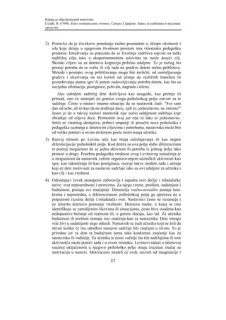 Knjiga je objavljena pod naslovom:
Сузић, Н. (1998). Како мотивисати ученике. Српско Сарајево: Завод за уџбенике и наставна
средства.



2) Postavka da je čovekovo ponašanje nužno posmatrati u sklopu okolnosti i
   sila koje deluju u njegovom životnom prostoru ima višestruku pedagošku
   prednost. Istraživanja su pokazala da se životinja zadržava najviše na tački
   najbližoj cilju iako u eksperimentalnim uslovima ne može doseći cilj.
   Školski ciljevi su za detetovu kogniciju prilično udaljeni. To je razlog što
   postoji potreba da se svrha ili cilj rada na gradivu detetu stalno približava.
   Metode i postupci ovog približavanja mogu biti različiti, od osmišljavanja
   gradiva i ukazivanja na niz koristi od učenja do različitih transfera ili
   posredovanja putem igre ili putem zadovoljavanja potreba deteta, kao što su
   socijalna afirmacija, postignuće, pohvala, nagrada i slično.
        Ako određeni sadrržaj dete doživljava kao neugodu, kao pretnju ili
    pritisak, ono će nastojati da granice svoga psihološkog polja zatvori za te
    sadržaje. Često u nastavi imamo situaciju da se nastavnik čudi: "Sve sam
    dao od sebe, ali to kao da ne dodiruje decu, njih to, jednostavno, ne zanima!"
    Jasno je da u takvoj nastavi nastavnik nije uočio udaljenost sadržaja koje
    obrađuje od ciljeva dece. Premostiti ovaj jaz nije ni lako ni jednostavno.
    Setiti se vlastitog detinjstva, pribeći empatiji ili proučiti nova psihološka i
    pedagoška saznanja o detetovim ciljevima i potrebama, nastavniku može biti
    od velike pomoći u ovom složenom poslu motivisanja učenika.
3) Razvoj ličnosti po Levinu teče kao linija usložnjavanja ili kao stepen
   diferencijacije psiholoških polja. Kod deteta su ova polja slabo diferencirana
   te postoji mogućnost da se jedna aktivnost ili potreba iz jednog polja lako
   prenosi u drugo. Posebna pedagoška vrednost ovog Levinovog tumačenja je
   u mogućnosti da nastavnik veštim organizovanjem učeničkih aktivnosti kao
   igre, kao takmičenja ili kao postignuća, razvije takve modele rada i učenja
   koji će dete motivisati za nastavne sadržaje iako su ovi udaljeni za učenika i
   kao cilj i kao vrednost.
4) Odrastajući čovek postepeno zaboravlja i napušta svet dečije i mladalačke
   naive, svet neposrednosti i animizma. Za njega vreme, prošlost, sadašnjost i
   budućnost, postaju sve značajniji. Dimenzija realno-nerealno postaje kon-
   kretna i neposredna, a diferenciranost psihološkog polja ga sprečava da u
   potpunosti razume dečiji i mladalački svet. Nastavnici često ne razumeju i
   ne tolerišu detetovo poimanje rwalnosti. Detetova mašta, u kojoj se ono
   identifikuje sa zamišljenim likovima ili situacijama, često biva osuđena kao
   nedopustivo bežanje od realnosti ili, u gorem slučaju, kao laž. Za učenika
   budućnost ili prošlost nemaju isto značenja kao za nastavnika. Dete mnogo
   više živi u sadašnjosti nego odrasli. Nastavnik se čudi učeniku koji ne želi da
   shvati koliko će mu određeni nastavni sadržaji biti značajni u životu. To je
   prirodno jer za dete ta budućnost nema tako konkretno značenje kao za
   nastavnika ili roditelje. Za učenika je često važnije šta tim sadržajima ili tom
   aktivnošću može postići sada i u ovom trenutku. Levinovi nalazi o detetovoj
   snažnoj uključenosti u njegovo psihološko polje imaju izuzetan značaj za
   motivaciju u nastavi. Motivacioni modeli će ovde zavisiti od imaginacije i

                                          57
 