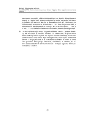 Knjiga je objavljena pod naslovom:
Сузић, Н. (1998). Како мотивисати ученике. Српско Сарајево: Завод за уџбенике и наставна
средства.



    sposobnosti nastavnika, od konkretnih sadržaja i od učenika. Mnogi nastavni
    sadržaji su "bogom dani" za angažovanje dečije mašte. Na primer; šta bi bilo
    da Amerika nije otkrivena, kako bi se Amerika razvijala bez kolonizatora, da
    li bismo mogli nešto naučiti od Indijanaca...? Uz buru dečije mašte lako je
    implementirati potrebne nastavne sadržaje: "Ko je otkrio Ameriku..., Kada je
    to bilo...?" Ovakvi motivacioni modeli su direktne pouke Levinovog učenja.
5) Levinovo proučavanje uticaja socijalne dinamike, vođstva i grupnih interak-
   cija na motivaciju je izuzetno značajno. Sa saradnicima, on je otkrio da
   demokratski tip odnosa u grupi ima najveću motivacionu snagu, te da auto-
   kratski i laissez-faire odnosi daju niz negativnih i motivacijski neefikasnih
   odnosa. Iz ovoga proizilazi da bi svaki nastavnik trebalo da snima ili istraži
   kako ga učenici doživljavaju: autokratski, demokratski ili liberalno. Na os-
   novu tih nalaza nužno bi bilo razviti modele i strategije izgradnje demokrat-
   skih odnosa u nastavi.




                                          58
 