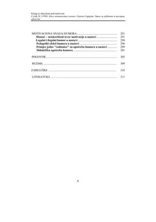 Knjiga je objavljena pod naslovom:
Сузић, Н. (1998). Како мотивисати ученике. Српско Сарајево: Завод за уџбенике и наставна
средства.




MOTIVACIONA SNAGA HUMORA .......................................................                                 291
  Humor – neiskorišteni izvor motivacije u nastavi ............................                                  291
  Legalni i ilegalni humor u nastavi ......................................................                      294
  Pedagoški efekti humora u nastavi ....................................................                         296
  Primjer jedne "radionice" za upotrebu humora u nastavi .............                                           299
  Didaktička upotreba humora ............................................................                        301

POGOVOR ..................................................................................................       305

 REZIME ......................................................................................................   309

ZABELEŠKE ..............................................................................................         310

LITERATURA ............................................................................................          311




                                                          6
 
