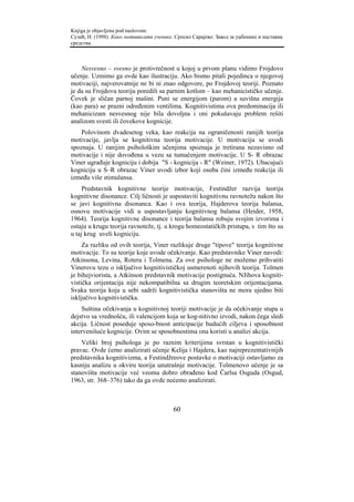 Knjiga je objavljena pod naslovom:
Сузић, Н. (1998). Како мотивисати ученике. Српско Сарајево: Завод за уџбенике и наставна
средства.



    Nesvesno – svesno je protivrečnost u kojoj u prvom planu vidimo Frojdovo
učenje. Uzmimo ga ovde kao ilustraciju. Ako bismo pitali pojedinca o njegovoj
motivaciji, najverovatnije ne bi ni znao odgovore, po Frojdovoj teoriji. Poznato
je da su Frojdovu teoriju poredili sa parnim kotlom – kao mehanicističko učenje.
Čovek je sličan parnoj mašini. Puni se energijom (parom) a suvišna energija
(kao para) se prazni određenim ventilima. Kognitivistima ova predominacija ili
mehanicizam nesvesnog nije bila dovoljna i oni pokušavaju problem rešiti
analizom svesti ili čovekove kognicije.
    Polovinom dvadesetog veka, kao reakcija na ograničenosti ranijih teorija
motivacije, javlja se kognitivna teorija motivacije. U motivaciju se uvodi
spoznaja. U ranijim psihološkim učenjima spoznaja je tretirana nezavisno od
motivacije i nije dovođena u vezu sa tumačenjem motivacije. U S- R obrazac
Viner ugrađuje kogniciju i dobija "S - kognicija - R" (Weiner, 1972). Ubacujući
kogniciju u S–R obrazac Viner uvodi izbor koji osoba čini između reakcija ili
između više stimulansa.
     Predstavnik kognitivne teorije motivacije, Festindžer razvija teoriju
kognitivne disonance. Cilj ličnosti je uspostaviti kognitivnu ravnotežu nakon što
se javi kognitivna disonanca. Kao i ova teorija, Hajderova teorija balansa,
osnovu motivacije vidi u uspostavljanju kognitivnog balansa (Heider, 1958,
1964). Teorija kognitivne disonance i teorija balansa robuju svojim izvorima i
ostaju u krugu teorija ravnoteže, tj. u krogu homeostatičkih pristupa, s tim što su
u taj krug uveli kogniciju.
     Za razliku od ovih teorija, Viner razlikuje druge "tipove" teorija kognitivne
motivacije. To su teorije koje uvode očekivanje. Kao predstavnike Viner navodi:
Atkinsona, Levina, Rotera i Tolmena. Za ove psihologe ne možemo prihvatiti
Vinerovu tezu o isključivo kognitivističkoj usmerenoti njihovih teorija. Tolmen
je bihejviorista, a Atkinson predstavnik motivacije postignuća. NJihova kogniti-
vistička orijentacija nije nekompatibilna sa drugim teoretskim orijentacijama.
Svaka teorija koja u sebi sadrži kognitivistička stanovišta ne mora ujedno biti
isključivo kognitivistička.
    Suština očekivanja u kognitivnoj teoriji motivacije je da očekivanje stupa u
dejstvo sa vrednošću, ili valencijom koja se kog-nitivno izvodi, nakon čega sledi
akcija. Ličnost poseduje sposo-bnost anticipacije budućih ciljeva i sposobnost
intervenišuće kognicije. Ovim se sposobnostima ona koristi u analizi akcija.
    Veliki broj psihologa je po raznim kriterijima svrstan u kognitivistički
pravac. Ovde ćemo analizirati učenje Kelija i Hajdera, kao najreprezentativnijih
predstavnika kognitivizma, a Festindžreove postavke o motivaciji ostavljamo za
kasniju analizu u okviru teorija unutrašnje motivacije. Tolmenovo učenje je sa
stanovišta motivacije već veoma dobro obrađeno kod Čarlsa Osguda (Osgud,
1963, str. 368–376) tako da ga ovde nećemo analizirati.



                                          60
 