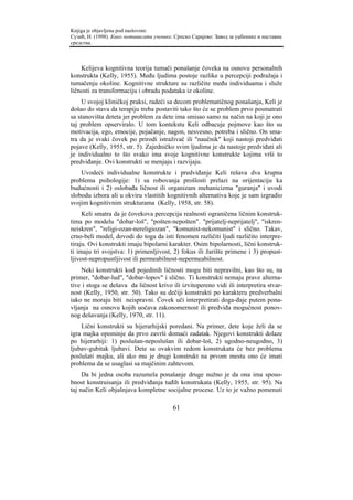 Knjiga je objavljena pod naslovom:
Сузић, Н. (1998). Како мотивисати ученике. Српско Сарајево: Завод за уџбенике и наставна
средства.



    Kelijeva kognitivna teorija tumači ponašanje čoveka na osnovu personalnih
konstrukta (Kelly, 1955). Među ljudima postoje razlike u percepciji podražaja i
tumačenju okoline. Kognitivne strukture su različite među individuama i služe
ličnosti za transformaciju i obradu podataka iz okoline.
    U svojoj kliničkoj praksi, radeći sa decom problematičnog ponašanja, Keli je
došao do stava da terapiju treba postaviti tako što će se problem prvo posmatrati
sa stanovišta deteta jer problem za dete ima smisao samo na način na koji je ono
taj problem opserviralo. U tom kontekstu Keli odbacuje pojmove kao što su
motivacija, ego, emocije, pojačanje, nagon, nesvesno, potreba i slično. On sma-
tra da je svaki čovek po prirodi istraživač ili "naučnik" koji nastoji predviđati
pojave (Kelly, 1955, str. 5). Zajedničko svim ljudima je da nastoje predviđati ali
je individualno to što svako ima svoje kognitivne konstrukte kojima vrši to
predviđanje. Ovi konstrukti se menjaju i razvijaju.
    Uvodeći individualne konstrukte i predviđanje Keli rešava dva krupna
problema psihologije: 1) sa robovanja prošlosti prelazi na orijentaciju ka
budućnosti i 2) oslobađa ličnost ili organizam mehanicizma "guranja" i uvodi
slobodu izbora ali u okviru vlastitih kognitivnih alternativa koje je sam izgradio
svojim kognitivnim strukturama (Kelly, 1958, str. 58).
     Keli smatra da je čovekova percepcija realnosti ograničena ličnim konstruk-
tima po modelu "dobar-loš", "pošten-nepošten". "prijatelj-neprijatelj", "iskren-
neiskren", "religi-ozan-nereligiozan", "komunist-nekomunist" i slično. Takav,
crno-beli model, dovodi do toga da isti fenomen različiti ljudi različito interpre-
tiraju. Ovi konstrukti imaju bipolarni karakter. Osim bipolarnosti, lični konstruk-
ti imaju tri svojstva: 1) primenljivost, 2) fokus ili žarište primene i 3) propust-
ljivost-nepropustljivost ili permeabilnost-nepermeabilnost.
    Neki konstrukti kod pojedinih ličnosti mogu biti nepravilni, kao što su, na
primer, "dobar-lud", "dobar-lopov" i slično. Ti konstrukti nemaju prave alterna-
tive i stoga se dešava da ličnost krivo ili izvitopereno vidi ili interpretira stvar-
nost (Kelly, 1950, str. 50). Tako su dečiji konstrukti po karakteru predverbalni
iako ne moraju biti neispravni. Čovek uči interpretirati doga-đaje putem pona-
vljanja na osnovu kojih uočava zakonomernost ili predviđa mogućnost ponov-
nog dešavanja (Kelly, 1970, str. 11).
    Lični konstrukti su hijerarhijski poredani. Na primer, dete koje želi da se
igra majka opominje da prvo završi domaći zadatak. Njegovi konstrukti dolaze
po hijerarhiji: 1) poslušan-neposlušan ili dobar-loš, 2) ugodno-neugodno, 3)
ljubav-gubitak ljubavi. Dete sa ovakvim redom konstrukata će bez problema
poslušati majku, ali ako mu je drugi konstrukt na prvom mestu ono će imati
problema da se usaglasi sa majčinim zahtevom.
     Da bi jedna osoba razumela ponašanje druge nužno je da ona ima sposo-
bnost konstruisanja ili predviđanja tuđih konstrukata (Kelly, 1955, str. 95). Na
taj način Keli objašnjava kompletne socijalne procese. Uz to je važno pomenuti

                                          61
 