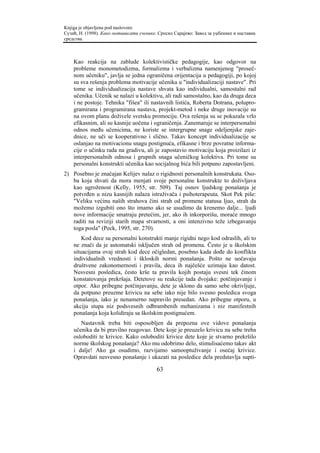Knjiga je objavljena pod naslovom:
Сузић, Н. (1998). Како мотивисати ученике. Српско Сарајево: Завод за уџбенике и наставна
средства.



    Kao reakcija na zablude kolektivističke pedagogije, kao odgovor na
    probleme monometodizma, formalizma i verbalizma namenjenog "proseč-
    nom učeniku", javlja se jedna ograničena orijentacija u pedagogiji, po kojoj
    su sva rešenja problema motivacije učenika u "individualizaciji nastave". Pri
    tome se individualizacija nastave shvata kao individualni, samostalni rad
    učenika. Učenik se nalazi u kolektivu, ali radi samostalno, kao da druga deca
    i ne postoje. Tehnika "fišea" ili nastavnih listića, Roberta Dotrana, polupro-
    gramirana i programirana nastava, projekt-metod i neke druge inovacije su
    na ovom planu doživele svetsku promociju. Ova rešenja su se pokazala vrlo
    efikasnim, ali su kasnije uočena i ograničenja. Zanemaruje se interpersonalni
    odnos među učenicima, ne koriste se intergrupne snage odeljenjske zaje-
    dnice, ne uči se kooperativno i slično. Takav koncept individualizacije se
    oslanjao na motivacionu snagu postignuća, efikasne i brze povratne informa-
    cije o učinku rada na gradivu, ali je zapostavio motivaciju koja proizilazi iz
    interpersonalnih odnosa i grupnih snaga učeničkog kolektiva. Pri tome su
    personalni konstrukti učenika kao socijalnog bića bili potpuno zapostavljeni.
2) Posebno je značajan Kelijev nalaz o rigidnosti personalnih konstrukata. Oso-
   ba koja shvati da mora menjati svoje personalne konstrukte to doživljava
   kao ugroženost (Kelly, 1955, str. 509). Taj osnov ljudskog ponašanja je
   potvrđen u nizu kasnijih nalaza istraživača i psihoterapeuta. Skot Pek piše:
   "Veliku većinu naših strahova čini strah od promene statusa ljuo, strah da
   možemo izgubiti ono što imamo ako se usudimo da krenemo dalje... ljudi
   nove informacije smatraju pretećim, jer, ako ih inkorporišu, moraće mnogo
   raditi na reviziji starih mapa stvarnosti, a oni intenzivno teže izbegavanju
   toga posla" (Peck, 1995, str. 270).
        Kod dece su personalni konstrukti manje rigidni nego kod odraslih, ali to
    ne znači da je automatski isključen strah od promena. Često je u školskim
    situacijama ovaj strah kod dece očigledan, posebno kada dođe do konflikta
    individualnih vrednosti i škloskih normi ponašanja. Pošto ne uočavaju
    društvene zakonomernosti i pravila, deca ih najčešće uzimaju kao datost.
    Nesvesni posledica, često krše ta pravila kojih postaju svesni tek činom
    konstatovanja prekršaja. Detetove su reakcije tada dvojake: potčinjavanje i
    otpor. Ako pribegne potčinjavanju, dete je sklono da samo sebe okrivljuje,
    da potpuno preuzme krivicu na sebe iako nije bilo svesno posledica svoga
    ponašanja, iako je nenamerno napravilo presedan. Ako pribegne otporu, u
    akciju stupa niz podsvesnih odbrambenih mehanizama i niz manifestnih
    ponašanja koja kolidiraju sa školskim postignućem.
       Nastavnik treba biti osposobljen da prepozna ove vidove ponašanja
    učenika da bi pravilno reagovao. Dete koje je preuzelo krivicu na sebe treba
    osloboditi te krivice. Kako osloboditi krivice dete koje je stvarno prekršilo
    norme školskog ponašanja? Ako mu odobrimo delo, stimulisaćemo takav akt
    i dalje! Ako ga osudimo, razvijamo samooptuživanje i osećaj krivice.
    Opravdati nesvesno ponašanje i ukazati na posledice dela predstavlja supti-

                                          63
 