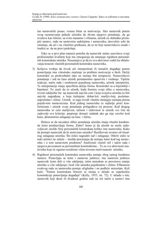Knjiga je objavljena pod naslovom:
Сузић, Н. (1998). Како мотивисати ученике. Српско Сарајево: Завод за уџбенике и наставна
средства.



    lan nastavnički posao, veoma bitan za motivaciju. Ako nastavnik putem
    ovog razumevanja pokaže učeniku da shvata njegovo ponašanje, da ga
    uvažava kao ličnost, sa svim manama i vrlinama, učenik će slobodno pristu-
    piti nastavi, radu na nastavnim sadržajima i nastavniku; dozvoliće sebi da
    istražuje, da uči i na vlastitim greškama, da se ne boji nastavnikove osude i
    trudiće se da ne pravi prekršaje.
       Tako se u prvi plan nameće potreba da nastavnik stalno usavršava svoje
    profesionalne kvalitete koji mu omogućuju da smanjuje rigidnost personal-
    nih konstrukata učenika. Nesumnjivo je da će ova aktivnost voditi ka ublaža-
    vanju krutosti vlastitih personalnih konstrukta nastavnika.
3) Kelijeva tvrdnja da čovek uči interpretirati ili tumačiti događaje putem
   ponavljanja ima višestruko značenje za problem motivacije u školi. Dečiji
   konstrukti su predverbalni iako ne moraju biti neispravni. Nastavnikovo
   ponašanje i rad na času učenik permanentno opservira i vrednuje. Tipične
   reakcije, način rada i osobenosti pojedinog nastavnika, učenik interpretira.
   Te interpretacije imaju specifičnu dečiju formu. Konstrukti su u hijerarhiji i
   bipolarni. To znači da će učenik, kada formira svoju sliku o nastavniku,
   izvesti zaključke šta taj nastavnik najviše ceni i koja svojstva učenika će biti
   najviše nagrađena, a koja kažnjena; dobar-loš, marljiv-lenj, poslušan-
   neposlušan i slično. Učenik iz toga izvodi vlastitu strategiju nastupa prema
   pojedi-nim nastavnicima. Kod jednog nastavnika će najbolje proći kon-
   formizam i učenik svoje ponašanje prilagođava toj proceni. Kod drugog
   nastavnika se ceni marljivost, tačnost i redovnost te učenik sve čini da
   zadovolji ove kriterije: prepisuje domaći zadatak ako ga nije završio kod
   kuće, demonstrira zalaganje na času i slično.
       Dešava se da navedeni oblici ponašanja učenika imaju ritualni karakter,
    da često predstavljaju formu. Zašto? Jasno je da učenik ne može zado-
    voljavati onoliki broj personalnih konstrukata koliko ima nastavnika. Kako
    da postupi nastavnik da bi motivisao učenike? Razlikovati stvarno od ritual-
    nog zalaganja učenika. Što češće nagraditi rad i zalaganje. Otkriti zašto se
    neki učenici ne zalažu – možda procenjuju da nemaju šansi kod tog nastav-
    nika i u tom nastavnom predmetu? Analizirati vlastiti stil i način rada i
    njegovu povezanost sa personalnim konstruktima... To su sve aktivnosti nas-
    tavnika koje će sigurno rezultirati višim nivoom motivisanosti učenika.
4) Rigidnost personalnih konstrukta nastavnika nastaje zbog samog karaktera
   nastave. Ponavljaju se teme i nastavne jedinice, istu nastavnu jedinicu
   nastavnik često drži u više odeljenja, istim metodom se proverava znanje
   učenika u više odeljenja i kod više učenika pojedinačno i slično. Efikasnost
   ovakvog rada za nastavnika postaje očigledna i on podleže stereotipu. Keli
   kaže: "Sistem konstrukata ličnosti se menja u skladu sa uspešnošću
   konstrukcije ponavljanja događaja" (Kelly, 1955, str. 72). U skladu s tim,
   nastavnik koji deset ili dvadeset godina radi na isti način u nastavi ima

                                          64
 