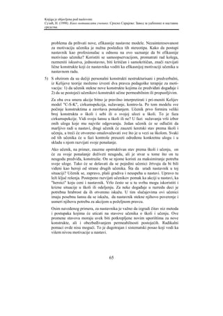 Knjiga je objavljena pod naslovom:
Сузић, Н. (1998). Како мотивисати ученике. Српско Сарајево: Завод за уџбенике и наставна
средства.



    problema da prihvati nove, efikasnije nastavne modele. Nezainteresovanost
    za motivaciju učenika je nužna posledica tih stereotipa. Kako da postupi
    nastavnik kao profesionalac u odnosu na ovo saznanje da bi efikasnije
    motivisao učenike? Koristiti se samoopservacijom, promatrati rad kolega,
    razmeniti iskustva, jednostavno, biti kritičan i samokritičan, znači razvijati
    lične konstrukte koji će nastavnika voditi ka efikasnijoj motivaciji učenika u
    nastavnom radu.
5) S obzirom da su dečiji personalni konstrukti nestrukturisani i predverbalni,
   iz Kelijeve teorije možemo izvesti dva pravca pedagoške terapije za moti-
   vaciju: 1) da učenik stekne nove konstrukte kojima će predviđati događaje i
   2) da se postojeći učenikovi konstrukti učine permeabilnim ili propustljivim.
    Za oba ova smera akcije bitno je pravilno interpretirati i pri-meniti Kelijev
    model "C-S-K", cirkumspekcija, sužavanje, kontro-la. Po tom modelu sve
    počinje konstruktima a završava ponašanjem. Učenik prvo formira veliki
    broj konstrukta o školi i sebi ili o svojoj ulozi u školi. To je faza
    cirkumspekcije. Vidi svoju šansu u školi ili ne? U fazi sužavanja vrši izbor
    onih uloga koje mu najviše odgovaraju. Jedan učenik će se odlučiti da
    marljivo radi u nastavi, drugi učenik će zauzeti šeretski stav prema školi i
    učenju, a treći će otvoreno omalovažavati sve što je u vezi sa školom. Svaki
    od tih učenika će u fazi kontrole preuzeti određenu konkretnu ulogu i u
    skladu s njom razvijati svoje ponašanje.
    Ako učenik, na primer, zauzme opstruktivan stav prema školi i učenju, on
    će za svoje ponašanje doživeti neugodu, ali je stvar u tome što on tu
    neugodu predviđa, konstruiše. On se njome koristi za maksimiranje potreba
    svoje uloge. Tako će se dešavati da se pojedini učenici žrtvuju da bi bili
    viđeni kao heroji od strane drugih učenika. Šta da uradi nastavnik u toj
    situaciji? Učenik se, zapravo, plaši gradiva i neuspeha u nastavi. Upravo tu
    leži ključ rešenja. Postepeno razvijati učenikov pomak ka akciji u nastavi, ka
    "heroici" koju ceni i nastavnik. Vrlo često se u tu svrhu mogu iskoristiti i
    krizne situacije u školi ili odeljenju. Za neke događaje u razredu deci je
    potrebna hrabrost da ih otvoreno iskažu. U tim slučajevima ovi učenici
    imaju posebnu šansu da se iskažu, da nastavnik stekne njihovo poverenje i
    usmeri njihovu potrebu za akcijom u poželjnom pravcu.
    Osim navedenog primera, za nastavnika je važno da izgradi čitav niz metoda
    i postupaka kojima će uticati na stavove učenika o školi i učenju. Ove
    promene stavova moraju uvek biti potkrepljene novim uporištima za nove
    konstrukte, ali i obezbeđivanjem permeabilnosti postojećih. Radikalni
    pomaci ovde nisu mogući. To je dugotrajan i sistematski posao koji vodi ka
    višem nivou motivacije u nastavi.




                                          65
 