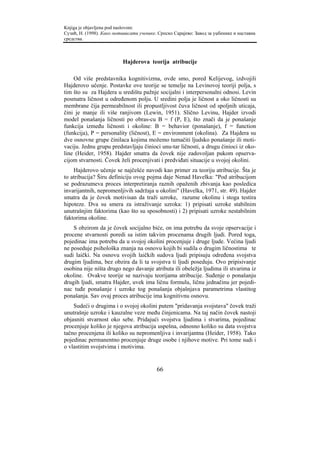 Knjiga je objavljena pod naslovom:
Сузић, Н. (1998). Како мотивисати ученике. Српско Сарајево: Завод за уџбенике и наставна
средства.



                           Hajderova teorija atribucije

    Od više predstavnika kognitivizma, ovde smo, pored Kelijevog, izdvojili
Hajderovo učenje. Postavke ove teorije se temelje na Levinovoj teoriji polja, s
tim što su za Hajdera u središtu pažnje socijalni i interpersonalni odnosi. Levin
posmatra ličnost u određenom polju. U sredini polja je ličnost a oko ličnosti su
membrane čija permeabilnost ili propustljivost čuva ličnost od spoljnih uticaja,
čini je manje ili više ranjivom (Lewin, 1951). Slično Levinu, Hajder izvodi
model ponašanja ličnosti po obras-cu B = f (P, E), što znači da je ponašanje
funkcija između ličnosti i okoline: B = behavior (ponašanje), f = function
(funkcija), P = personality (ličnost), E = environment (okolina). Za Hajdera su
dve osnovne grupe činilaca kojima možemo tumačiti ljudsko ponašanje ili moti-
vaciju. Jednu grupu predstavljaju činioci unu-tar ličnosti, a drugu činioci iz oko-
line (Heider, 1958). Hajder smatra da čovek nije zadovoljan pukom opserva-
cijom stvarnosti. Čovek želi procenjivati i predviđati situacije u svojoj okolini.
    Hajderovo učenje se najčešće navodi kao primer za teoriju atribucije. Šta je
to atribucija? Širu definiciju ovog pojma daje Nenad Havelka: "Pod atribucijom
se podrazumeva proces interpretiranja raznih opaženih zbivanja kao posledica
invarijantnih, nepromenljivih sadržaja u okolini" (Havelka, 1971, str. 49). Hajder
smatra da je čovek motivisan da traži uzroke, razume okolinu i stoga testira
hipoteze. Dva su smera za istraživanje uzroka: 1) pripisati uzroke stabilnim
unutrašnjim faktorima (kao što su sposobnosti) i 2) pripisati uzroke nestabilnim
faktorima okoline.
    S obzirom da je čovek socijalno biće, on ima potrebu da svoje opservacije i
procene stvarnosti poredi sa istim takvim procenama drugih ljudi. Pored toga,
pojedinac ima potrebu da u svojoj okolini procenjuje i druge ljude. Većina ljudi
ne poseduje psihološka znanja na osnovu kojih bi sudila o drugim ličnostima te
sudi laički. Na osnovu svojih laičkih sudova ljudi pripisuju određena svojstva
drugim ljudima, bez obzira da li ta svojstva ti ljudi poseduju. Ovo pripisivanje
osobina nije ništa drugo nego davanje atributa ili obeležja ljudima ili stvarima iz
okoline. Ovakve teorije se nazivaju teorijama atribucije. Suđenje o ponašanju
drugih ljudi, smatra Hajder, uvek ima ličnu formulu, ličnu jednačinu jer pojedi-
nac tuđe ponašanje i uzroke tog ponašanja objašnjava parametrima vlastitog
ponašanja. Sav ovaj proces atribucije ima kognitivnu osnovu.
    Sudeći o drugima i o svojoj okolini putem "pridavanja svojstava" čovek traži
unutrašnje uzroke i kauzalne veze među činjenicama. Na taj način čovek nastoji
objasniti stvarnost oko sebe. Pridajući svojstva ljudima i stvarima, pojedinac
procenjuje koliko je njegova atribucija uspešna, odnosno koliko su data svojstva
tačno procenjena ili koliko su nepromenljiva i invarijantna (Heider, 1958). Tako
pojedinac permanentno procenjuje druge osobe i njihove motive. Pri tome sudi i
o vlastitim svojstvima i motivima.


                                          66
 