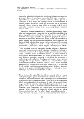 Knjiga je objavljena pod naslovom:
Сузић, Н. (1998). Како мотивисати ученике. Српско Сарајево: Завод за уџбенике и наставна
средства.



    nastavnika, pojedini učenici radikalno menjaju svoj odnos prema nastavnom
    predmetu. Strog i autoritaran nastavnik, koji traži poslušnost i
    reproduktivnost, sigurno će sputavati kreativnog učenika jer on ne
    dozvoljava da takav učenik pita, istražuje, odstupa od uhodanih shema ili
    daje inicijativu za nove akcije. Učenik brzo uočava da je ono što je prethodni
    nastavnik visoko vrednovao sada naišlo na negativne reakcije novog
    nastavnika – rezultat je promena stava o nastavnom predmetu i napuštanje
    akcije u nastavi.
       Zanimljivo je da ova đačka atribucija, kada su u pitanju osobine nastav-
    nika, ima jednu manifestnu i drugu, skrivenu razinu. Naime, učenici će često
    glasno u grupi komentarisati osobine nastav-nika, ali ako učenik misli da
    nastavnik samo njega specijalno "ne podnosi", proganja ili negativno
    vrednuje, on će ove svoje procene često ostaviti za sebe ili potisnuti Kada se
    putem diskusije alternativnih modela učenici izjasne o ovim skrivenim atri-
    bucijama i kada uoče da i drugi učenici u kolektivu imaju sličnih problema,
    olakšanje postaje očigledno, a radikalnost vrednovanja nastavnika biva znat-
    no ublažena. To je dokazano u jednom ranijem istraživanju (Suzić, 1994).
2) Važan doprinos tumačenju motivacije učenika nalazimo u Hajderovoj
   opservaciji činilaca na osnovu kojih pojedinac vrši atribuciju. Atribucija se
   vrši na osnovu stalnosti ili invarijantnosti ciljeva, akcija i sposobnosti neke
   osobe - kada su u pitanju faktori unutar ličnosti, a na osnovu stalnosti ili
   invarijantnosti pojava i stvari - kada su u pitanju faktori okoline. Ako uvaži
   ovo Hajderovo stanovište, nastavnik će učenicima dati argumente za
   atribuciju: govoriće o ciljevima, obrazlagaće metode rada u nastavi, spremno
   će razgovarati o svojim manama i vrlinama kao i o okolnostima u kojima
   učenici žive i rade. Ovakva otvorenost nastavnika vodi ka jačanju poverenja,
   ka identifikaciji i empatiji od strane učenika; jednom rečju, ka saradnji. Ovo
   je vrlo značajan i poželjan osnov motivacije u nastavi. Hajderovo učenje nas
   upućuje na to da je socijalni interpersonalni osnov motivacije u nastavi
   nedovoljno proučen i nedovoljno korišten do sada.


3) Nastavnik treba biti osposobljen da diskretno istražuje kako ga učenici
   doživljavaju,njega i njegov stil i način rada u nastavi, šta cene a šta ne
   odobravaju, šta bi želeli menjati... Ovaj suptilni posao dovodi nastavnika u
   relativno novu ulogu – ulogu istraživača. Ovako istražena saznanja omogu-
   ćila bi nastavniku da koriguje svoj nastup ili način rada u nastavi ili da u
   razgovoru objasni učenicima nužnost određenih postupaka. Ovde su već
   poznate tehnike kojima se nastavnik uspešno može koristiti u ovu svrhu:
   diskusija u grupi, modelovane igre, igranje uloga, diskusija alternativnih
   modela i druge tehnike. Kao istraživačke tehnike pogodne su: anketa,
   intervju, sociometrijski test, "ko-je-ko", skaleri, semantički diferencijal i
   druge. Primenom ovih tehnika nastavnik može saznati niz važnih elemenata

                                          68
 