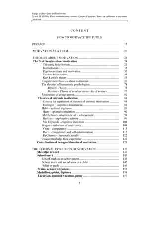 Knjiga je objavljena pod naslovom:
Сузић, Н. (1998). Како мотивисати ученике. Српско Сарајево: Завод за уџбенике и наставна
средства.



                                               CONTENT

                              HOW TO MOTIVATE THE PUPILS

PREFACE.....................................................................................................    15

MOTIVATION AS A TERM......................................................................                     20

THEORIES ABOUT MOTIVATION.........................................................                              24
The first theories about motivation .........................................................                   24
        The early behaviorism....................................................................               29
        Instinctivism ..................................................................................        33
        Psycho-analysis and motivation.....................................................                     37
        The late biheviorism.......................................................................             45
        Kurt Lewin's theory .......................................................................             53
        Cognitivistic theories about motivation..........................................                       59
       The theories of humanistic psychologists........................................                         71
            Allport's Theory........................................................................            71
            Maslow – Theory of needs or hierarchy of motives.................                                   76
       Motivation of achievement..............................................................                  80
   Theories of intrinsic motivation.........................................................                    84
        Criteria for separation of theories of intrinsic motivation .............                               84
        Festinger – cognitive dissonancea..................................................                     88
       Hebb – optimal vigilance.................................................................                89
        Hunt – optimal stimulation ............................................................                 92
        McClelland – adaption level – achievement ..................................                            97
        Berlyne – explorative activity .......................................................                  99
        Mc Reynolds - cognitive inovation ...............................................                      104
        Kagan – reduction of uncertainty....................................................                   108
        Vhite – competency .......................................................................             115
        Deci – competency and self-determination ...................................                           117
        DeCharms – personal causality .....................................................                    122
       Csikszentmihalyi flow-experience ..................................................                     124
   Contribution of two-goal theories of motivation...............................                              128

THE EXTERNAL RESOURCES OF MOTIVATION................................                                           137
   Materijal reword .................................................................................          139
   School mark .........................................................................................       143
      School mark as an achievement.......................................................                     143
      School mark and social aims of a child ..........................................                        145
      What to grade .................................................................................          149
   Praise, acknowledgement....................................................................                 152
   Medallion, goblet, diploma..................................................................                154
   Excursion, summer vacation, picnic .................................................                        157

                                                         7
 