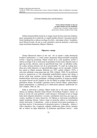 Knjiga je objavljena pod naslovom:
Сузић, Н. (1998). Како мотивисати ученике. Српско Сарајево: Завод за уџбенике и наставна
средства.



                      UČENJE PSIHOLOGA HUMANISTA


                                                       Virtus eadem in homine ac deo est:
                                                     est igitur homini cum deo similitudo.
                                                   Vrlina je ista i u čoveka i u boga: postoji,
                                                 prema tome, sličnost između čoveka i boga.



    Suština humanističkih teorija bi se mogla izraziti dvema osnovnim tendenci-
jama: nastojanjem da se obuhvate svi aspekti ljudske ličnosti i isticanjem specifi-
čnosti ljudskog bića u odnosu na druga živa bića - zahvatanje celine i kompleks-
nosti ličnosti čoveka. Za nas su ovde zanimljive osnovne postavke o motivaciji
dvaju teoretičara humanista, Olporta i Maslova.


                                 Olportovo učenje

    Značaj Olportovih radova je tim veći što su nastali u doba dominacije
Frojdove psihoanalize i u vreme snažne ekspanzije bihejviorističkih tumačenja
čoveka i njegovog ponašanja. Olport smatra da je svaki pojedinac različit u
odnosu na druge te da se motivacija ili ponašanje čoveka može objasniti samo iz
ugla tog čoveka, odnosno, samo uz specifičnosti koje važe za određenu osobu.
Za ovakav pristup možemo reći da je personološki. To znači da svakog poje-
dinca prvo treba objasniti a iz toga predviđati njegov razvoj i postupke. Ličnost
kao entitet je Olport pokušao definisati još 1937. godine (Allport, 1937), a
celovitije određenje ovog pojma daje tek 1968. (Allport, 1968). Po toj definiciji
čovek je organizovan iz više dinamičkih psihofizičkih sistema koji deluju u
okviru celine koju možemo nazvati ličnost. Interakcija tih sistema određuje
karakterističnu motivaciju, ponašanje i mišljenje pojedinca. Iz njegovog određe-
nja pojma ličnosti na prvi pogled se čini da Olport ne pridaje značaj nasleđu i
genetskom sklopu. Za nasleđe i genetsku osnovu ličnosti Olport upotre-bljava
pojam temperament, a u definiciji je to obuhvaćeno pojmom "psihofizički sis-
tem" (Allport, 1968, str. 28)
     Kada je motivacija u pitanju, Olport smatra da se ona mora analizirati u
odnosu na sadašnje, aktuelno stanje ličnosti. On kritikuje Frojdovo učenje po
kome je čovek rob svoje prošlosti i ranih iskustava. Normalan čovek se mnogo
bolje može objasniti aktuelnim i svesnim, osmišljenim motivima, pre nego nes-
vesnim, nasleđem ili ranim iskustvom. Za Olporta je motivacija nezaobilazan
aspekt tumačenja ličnosti. Upravo stoga on postavlja zahteve za konzistentnu
teoriju motivacije: 1) pluralizam – mora se priznati istovremeno postojanje ve-
ćeg broja motiva, 2) savremenost ili aktuelnost motiva, 3) dinamika – planovi i
ciljevi pojedinca, kao i kognicija, najbolje odslikavaju jednu ličnost, posebno
ako se odnosi na dalju budućnost, 4) konkretna specifičnost motiva – treba

                                          71
 