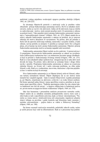Knjiga je objavljena pod naslovom:
Сузић, Н. (1998). Како мотивисати ученике. Српско Сарајево: Завод за уџбенике и наставна
средства.



analizirati svakog pojedinca uvažavajući njegova posebna obeležja (Allport,
1961, str. 220-225).
    Za shvatanje Olportovih postavki o motivaciji ovde je posebno važno
obrazložiti princip funkcionisanja autonomije motiva. Da bi se određeni motiv
ostvario, nužno je razviti više aktivnosti. Jedna od tih aktivnosti, koja je služila
za zadovoljavanje motiva, može postati poseban motiv ili autonomna u odnosu
na polazni motiv. Tako pojedini motivi postaju funkcionalno autonomni i preras-
taju u "samoodržavajuće sisteme" (Allport, 1961, str. 227). Olport smatra da su
motivi odraslih funkcionalno autonomni u odnosu na prošlost, da je osnovno
obeležje tih motiva aktuelnost ili savremenost. Na primer, dete pri polasku u
školu želi da opravda očekivanje roditelja, nastavnika i socijalne sredine, a kada
odraste, razvije potrebu za učenjem. U početku je saznajni motiv bio u drugom
planu, ali je kasnije taj motiv postao funkcionalno autonoman. Olportov princip
funkcionalne autonomije motiva su kasnije napadali neki teoretičari.
    Funkcionalnu autonomiju Olport razlaže na dve podvrste: 1) perservativnu i
2) proprijatnu. Perservativna funkcionalna autonomija se odnosi na reverbera-
torne (održavajuće) mehanizme kao i na mehanizme povratne sprege (feedback-
a) koji su prisutni u funkcionisanju živčanog sistema (Fulgosi, 1981, str. 231).
Radi se o nizu uhodanih radnji i pokreta koji omogućavaju da se neka aktiv-nost
dovede do kraja. Na primer, takva aktivnost je uzimanje hrane i druge slične
navike i potrebe. Proprijatna funkcionalna autonomija se odnosi na svojstvena
obeležja ličnosti, na životni stil i način rešavanja problema, na sliku jedne
ličnosti o sebi. Radi se o vrednostima, stavovima, interesima i ciljevima pojedin-
ca kao i o načinu na koji ih ostvaruje.
     Nivo funkcionalne autonomije je za Olporta kriterij zrelo-sti ličnosti, odno-
sno kriterij normalnosti ličnosti. Olport objašnjava da se niz motiva može
tumačiti bez vanjskih nagrada – kako to tumače bihejvioristi. Ljudsko ponašanje
je, po Olportu, orijentisano na aktivnost, svrhovito i za svaku ličnost osobeno.
Da bismo upoznali jednu ličnost i njena specifična svojstva, potrebno je da saz-
namo njene specifične ciljeve. "Najbolje upoznajemo jedno lice ako znamo kak-
vu budućnost ono želi da ostvari – a njegovo oblikovanje te budućnosti počiva
na prvom mestu na njegovim ličnim vrednostima" (Olport, 1969, str. 579).
    Iako kao humanista i personalista analizira prvenstveno normalne osobe,
Olport smatra da se određena animalna psihopatološka osnova mora uzeti u
obzir kada se radi o specifičnim uslovima, kada je ličnost dezorijentisana. "Na-
ročito za vreme ratova i društvenih kriza niži emocionalni, impulsivni arhaični
slojevi izbijaju na površinu i grabe kontrolu nad ličnostima inače razumno i
moralno uravnoteženim – pojava kakva se videla u Hitlerovoj Nemačkoj"
(Olport, 1969, str. 190).
    Da bismo razumeli motivaciju normalnih, psihološki zdravih osoba, nužno
je uočiti procese koji vode ka abnormalnosti. Radi se o procesima koji podrža-


                                          72
 