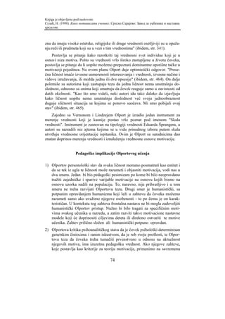 Knjiga je objavljena pod naslovom:
Сузић, Н. (1998). Како мотивисати ученике. Српско Сарајево: Завод за уџбенике и наставна
средства.



zna da imaju visoke estetske, religijske ili druge vrednosti osetljiviji su u opaža-
nju reči ili predmeta koji su u vezi s tim vrednostima" (ibidem, str. 341).
    Postavlja se pitanje kako razotkriti taj vrednosni svet individue koji je u
osnovi niza motiva. Pošto su vrednosti vrlo široko zastupljene u životu čoveka,
postavlja se pitanje da li uopšte možemo prepoznati dominantne uporišne tačke u
motivaciji pojedinca. Na ovom planu Olport daje optimistički odgovor. "Prose-
čna ličnost imaće izvesne usmerenosti interesovanja i vrednosti, izvesne načine i
vidove izražavanja, ili možda jednu ili dve opsesije" (ibidem, str. 464). On dalje
polemiše sa autorima koji zastupaju tezu da jedna ličnost nema unutrašnju do-
slednost, odnosno sa onima koji smatraju da čovek reaguje samo u zavisnosti od
datih okolnosti. "Kao što smo videli, neki autori idu tako daleko da izjavljuju
kako ličnost uopšte nema unutrašnju doslednost već svoju jednoobraznost
duguje sličnosti situacija sa kojima se ponovo suočava. Mi smo pobijali ovaj
stav" (ibidem, str. 465).
    Zajedno sa Vernonom i Lindzejem Olport je izradio jedan instrument za
merenje vrednosti koji je kasnije postao vrlo poznat pod imenom "Skala
vrednosti". Instrument je zasnovan na tipologiji vrednosti Eduarda Šprangera, a
autori su razradili niz ajtema kojima se u vidu prinudnog izbora putem skala
utvrđuju vrednosne orijentacije ispitanika. Ovim je Olport sa saradnicima dao
znatan doprinos merenju vrednosti i iznalaženju vrednosne osnove motivacije.


                    Pedagoške implikacije Olportovog učenja

1) Olportov personološki stav da svaku ličnost moramo posmatrati kao entitet i
   da se tek iz ugla te ličnosti može razumeti i objasniti motivacija, vodi nas u
   dva smera. Jedan bi bio pedagoški pesimizam po kome bi bilo neopravdano
   tražiti zajedničke i sparive varijable motivacije na osnovu kojih bismo na
   osnovu uzorka sudili na populaciju. To, naravno, nije prihvatljivo i u tom
   smeru ne treba razvijati Olportovu tezu. Drugi smer je humanistički, sa
   potpunim opravdanjem humanizma koji leži u zahtevu da čoveka možemo
   razumeti samo ako uvažimo njegove osobenosti - to po čemu je on karak-
   terističan. U kontekstu tog zahteva frontalna nastava ne bi mogla zadovoljiti
   humanistički Olportov pristup. Nužno bi bilo tragati za specifičnim moti-
   vima svakog učenika u razredu, a zatim razviti takve motivacione nastavne
   modele koji će doprinositi ciljevima deteta ili direktno ostvariti te motive
   učenika. Zahtev prilično složen ali humanistički potpuno opravdan.
2) Olportova kritika psihoanalitičkog stava da je čovek psihološki determinisan
   genetskim činiocima i ranim iskustvom, da je rob svoje prošlosti, te Olpor-
   tova teza da čoveka treba tumačiti prvenstveno u odnosu na aktuelnost
   njegovih motiva, ima izuzetnu pedagošku vrednost. Ako njegove zahteve,
   koje postavlja kao kriterije za teoriju motivacije, primenimo na savremenu

                                          74
 