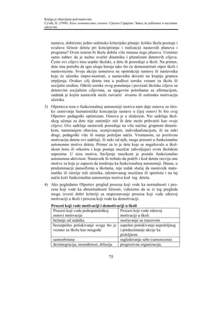 Knjiga je objavljena pod naslovom:
Сузић, Н. (1998). Како мотивисати ученике. Српско Сарајево: Завод за уџбенике и наставна
средства.



    nastavu, dobićemo jedno suštinsko kriterijsko pitanje: koliko škola poznaje i
    uvažava ličnost deteta pri koncipiranju i realizaciji nastavnih planova i
    programa? Ovim testom bi škola dobila više minusa nego pluseva. Uzmimo
    samo zahtev da je nužno uvažiti dinamiku i pluralizam detetovih ciljeva.
    Često ovi ciljevi nisu uopšte školski, a dete ih posreduje u školi. Na primer,
    dete ima potrebu da igra ulogu heroja tako što će demonstrirati otpor školi i
    nastavnicima. Svoju akciju usmerava na opstrukcije nastave ili nastavnika
    koje će učenike impre-sionirati, a nastavnika dovesti na krajnju granicu
    strpljenja. Ovakav cilj deteta ima u podlozi uzroke vezane za školu ili
    socijalni sredinu. Otkriti uzroke ovog ponašanja i povezati školske ciljeve sa
    detetovim socijalnim ciljevima, sa njegovim potrebama za afirmacijom,
    zadatak je kojim nastavnik može ostvariti stvarnu ili suštinsku motivaciju
    učenika.
3) Olportova teza o funkcionalnoj autonomiji motiva nam daje osnovu za širo-
   ko zasnivanje humanističke koncepcije nastave u čijoj osnovi bi bio ovaj
   Olportov pedagoški optimizam. Osnova je u sledećem. Niz sadržaja škol-
   skog učenja za dete nije zanimljiv niti ih dete može prihvatiti kao svoje
   ciljeve. Ove sadržaje nastavnik posreduje na više načina: grupnom dinami-
   kom, nametanjem obaveza, ocenjivanjem, individualizacijom, ili na neki
   drugi, pedagoški više ili manje poželjan način. Vremenom, uz pozitivnu
   motivaciju deteta ovi sadržaji, ili neki od njih, mogu prerasti u funkcionalne
   autonomne motive deteta. Primer za to je dete koje se angažovalo u škol-
   skom horu ili orkestru i koje postaje muzičar zahvaljujući ovim školskim
   uspesima. U nizu motiva, bavljenje muzikom je postalo funkcionalno
   autonomna aktivnost. Nastavnik bi trebalo da podrži i kod deteta razvija one
   motive za koje je zapazio da tendiraju ka funkcionalnoj autonomiji. Danas, u
   predominaciji pansofizma u školama, nije redak slučaj da nastavnik mate-
   matike ili istorije ruši učenika, talentovanog muzičara ili sportistu i na taj
   način koči funkcionalnu autonomiju motiva kod tog deteta.
4) Ako pogledamo Olportov pregled procesa koji vode ka normalnosti i pro-
   cesa koji vode ka abnormalnosti ličnosti, videćemo da se iz tog pregleda
   mogu izvesti dobri kriteriji za raspoznavanje procesa koji vode zdravoj
   motivaciji u školi i procesa koji vode ka demotivaciji.
    Procesi koji vode motivaciji i demotivaciji u školi
     Procesi koji vode psihopatološkoj      Procesi koji vode zdravoj
     osnovi motivacije                      motivaciji u školi
     bežanje od zadatka                     suočavanje sa izazovom
     bezuspešno potiskivanje svega što je uspešno potiskivanje nepoželjnog
     vezano za školu kao neugode            i preduzimanje akcije ka
                                            poželjnom
     samoobmana                             sagledavanje sebe (samoocena)
     dezintegracija, nesređenost, difuzija  progresivna organizacija,


                                          75
 