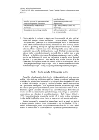 Knjiga je objavljena pod naslovom:
Сузић, Н. (1998). Како мотивисати ученике. Српско Сарајево: Завод за уџбенике и наставна
средства.



                                                  usredsređenost
     banalna percepcija, vezanost misli           sposobnost apstrahovanja,
     samo za fragmente fenomena                   uopštavanja
     nekontrolisana impulsivnost i                topla emocionalna klima, bez
     frustracija                                  frustracije
     fiksacija na nivou nižeg uzrasta             autonomija motiva i anksioznost
                                                  na nivou uzrasta


5) Odnos potreba i vrednosti u Olportovoj interpretaciji još više podvlači
   značaj ovih pitanja u odnosu na Marijev i Levinov pristup. Olport-Vernon-
   Lindzejeva skala pokazuje da je vrednosti moguće meriti ili identifikovati.
   Izrada takvih instrumenata za merenje vrednosti kod dece školskog uzrasta
   bi bila od posebnog značaja za izgradnju efikasne motivacije u školskim
   uslovima. Dečije vrednosti su u osnovi dečijih potreba, a ovaj odnos je često
   nerazumljiv za odrasle. Koliko puta smo videli dete koje se strastveno igra
   iako ga majka ko zna koji put poziva na ručak. Iako je gladno, dete se igra.
   Slično je i sa školskim obavezama. Potreba za pripadanjem grupi vršnjaka i
   potreba za druženjem ili igrom su kod deteta u pravilu ispred školskih
   obaveza. U prvom planu su one potrebe koje su više izražene. Kao što
   Olport kaže da će gladan čovek više značaja pridavati hrani nego sit, tako će
   i dete pre preferisati igru nego učenje. Dakle, u interesu uspešne motivacije
   škola mora spojiti igru i učenje, socijalne potrebe sa potrebama postignuća.


                Maslov – teorija potreba ili hijerarhija motiva

    Za razliku od psihoanalize, koja čoveka vidi kao skladište zla koje superego
suzbija i bihejviorizma, koji čoveka vidi kao "prazan organizam" na koga utiču
okolinske sile, Maslovljevo humanističko učenje polazi od čoveka kao bića koje
se razlikuje od životinja, kao biće sa vlastitom prirodom, specifičnom osobeno-
šću i specifičnim obeležjima. Čovek nije rob ni prošlosti, ni okoline, nego slobo-
dan i može upravljati svojom sudbinom, može sam odlučivati i delati. Čovek je
dinamičan i gradi sam sebe, ostvaruje svoju samoaktualizaciju. Ličnost nikada
nećemo shvatiti ako ne istražimo njeno formiranje, rast, potragu za identitetom i
autonomijom, za zdravljem i samoaktuelizacijom - kaže Maslov (Maslow,
1970). Samoaktuelizacija predstavlja najviši cilj i motiv svakog normalnog
čoveka. Veliki broj ljudi u svome životu ne uspeva ostvariti samoaktualizaciju.
    Suština humanističke koncepcije u Maslovljevoj teoriji se sastoji u tvrdnji da
su ljudske potrebe u osnovi dobre ili neutralne, a ne zle (Maslow, 1955). U
osnovi psihopatologije je ono što sprečava samoaktualizaciju. Svi uzroci bolsti,
nesreće ili neurotičnosti su vezani za faktore koji sprečavaju samoaktuelizaciju.


                                          76
 