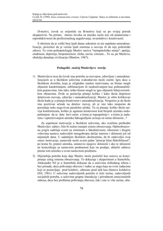 Knjiga je objavljena pod naslovom:
Сузић, Н. (1998). Како мотивисати ученике. Српско Сарајево: Завод за уџбенике и наставна
средства.



    D-motivi, čovek se orijentiše na B-motive koji su po svojoj prirodi
ekspanzivni. Na primer, interes čoveka za muziku može teći od amaterizma i
reproduktivnosti do profesionalnog angažovanja, stvaralaštva i kreativnosti.
    S obzirom da je veliki broj ljudi danas uskraćen za niz aspekata samoaktue-
lizacije, proizilazi da je većina ljudi ometena u razvoju ili da nije psihološki
zdrava. Tu vrstu psihopatologije Maslov naziva "metapatološka stanja": apatija,
otuđenost, depresija, bespomoćnost, zloba, zavist, cinizam... To su, po Maslovu,
obeležja današnje civilizacije (Maslow, 1967).


                      Pedagoški značaj Maslovljeve teorije

1) Maslovljeva teza da čovek ima potrebu za razvojem, zdravljem i samoaktue-
   lizacijom se u školskim uslovima svakodnevno može osetiti. Igru dece u
   školskom dvorištu, koja je očigledno snažno motivisana, ne bismo mogli
   objasniti katektiranjem, sublimacijom ili razdruživanjem kao psihoanalitič-
   kim pojmovima. Isto tako, teško bismo mogli tu igru objasniti bihejvioristič-
   kim obrascima. Ovde se postavlja pitanje koliko i kako škola doprinosi
   detetovom razvoju, zdravlju i samoaktuelizaciji. Maslov je oštro kritikovao
   školu kada je u pitanju kreativnost i samoaktuelizacija. Nesporno je da škola
   ima pozitivan učinak na detetov razvoj, ali je isto tako nesporno da
   posreduje neke nega-tivne paralelne učinke. Tu su pitanja: koliko škola raz-
   vija konformizam, koliko je ugušena kreativnost kod brojnih učenika nedo-
   puštanjem da se dete bavi onim u čemu je najuspešnije i u čemu je nada-
   reno i opterećivanjem učenika faktografijom za koju on nema sklonosti...?
       Za uspešnost motivacije u školskim uslovima, ako uvažimo prethodni
    Maslovljev zahtev, bilo bi nužno menjati sistem obrazovanja. Opšteobrazov-
    nu jezgru sadržaja svesti na minimum a fakultativnom, izbornom i drugim
    vidovima nastave zadovoljiti mnogobrojne dečije interese i sklonosti još od
    najranijih dana. U sadašnjim školskim okolnostima, da bi zadovoljio ovaj
    osnov motivacije, nastavnik može uvesti jedan "princip lične fleksibilnosti",
    po kome bi, prateći učenika, ustanovio njegove sklonosti i ako te sklonosti
    ne koincidiraju sa nastavnim predmetom koji on predaje, ublažiti zahteve
    prema tom učeniku u svom nastavnom predmetu.
2) Hijerarhija potreba koju daje Maslov može poslužiti kao osnova za konci-
   piranje celog sistema obrazovanja. To dokazuje i eksperiment u Samerhilu.
   Aleksander Nil je u Samerhilu dokazao da u uslovima slobodnog izbora i
   bez prinude, deca prihvataju obaveze i radno se anga-žuju na svim zadacima
   koji se postavljaju pred kolektiv, odnosno pred njih kao članove kolektiva
   (Nil, 1981). U uslovima zadovoljenih potreba iz niže razine, zadovoljenih
   socijalnih potreba, u uslovima grupne interakcije i prirodnosti emocionalnih
   odnosa, deca bez problema prihvataju obaveze, čak i one iz više razine, oba-

                                          78
 