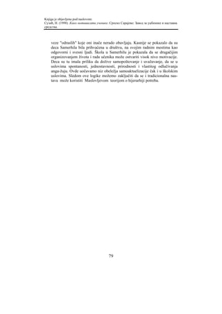 Knjiga je objavljena pod naslovom:
Сузић, Н. (1998). Како мотивисати ученике. Српско Сарајево: Завод за уџбенике и наставна
средства.



    veze "odraslih" koje oni inače nerado obavljaju. Kasnije se pokazalo da su
    deca Samerhila bila prihvaćena u društvu, na svojim radnim mestima kao
    odgovorni i svesni ljudi. Škola u Samerhilu je pokazala da se drugačijim
    organizovanjem života i rada učenika može ostvariti visok nivo motivacije.
    Deca su tu imala priliku da dožive samopoštovanje i uvažavanje, da se u
    uslovima spontanosti, jednostavnosti, prirodnosti i vlastitog odlučivanja
    anga-žuju. Ovde uočavamo niz obeležja samoaktuelizacije čak i u školskim
    uslovima. Sledom ove logike možemo zaključiti da se i tradicionalna nas-
    tava može koristiti Maslovljevom teorijom o hijerarhiji potreba.




                                          79
 