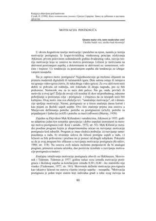 Knjiga je objavljena pod naslovom:
Сузић, Н. (1998). Како мотивисати ученике. Српско Сарајево: Завод за уџбенике и наставна
средства.



                          MOTIVACIJA POSTIGNUĆA


                                                Quanto maior eris, tanto moderatior esto!
                                                Ukoliko budeš veći, utoliko budi skromniji!



     U okviru kognitivne teorije motivacije i paralelno sa njom, nastala je teorija
motivacije postignuća. Iz kogni-tivističkog vrednosnog principa očekivanja
Atkinson, prvom polovinom sedamdesetih godina dvadesetog veka, razvija teo-
riju motivacije koja se zasniva na motivu postizanja. Ličnost je motivisana na
aktivnost postizanjem uspeha, a determinante te aktivnosti su: usmerenost, veli-
čina i trajnost. Uz tendenciju za postizanjem uspeha ide tendencija za izbega-
vanjem neuspeha.
     Šta je zapravo motiv postignuća? Najjednostavnije ga možemo objasniti na
primeru modernih digitalnih ili računarskih igara. Dete satima ostaje ili istrajava
na igranju video-igrica (tetris, ili neka druga video-igrica). Za ovu aktivnost neće
dobiti ni pohvalu od roditelja, niti čokoladu ili drugu nagradu, pre će biti
prekoreno. Nastavnik mu za to neće dati peticu. Šta ga, onda, privlači ili
motiviše u ovoj igri? Želja da osvoji viši rezultat ili skor od prethodnog, odnosno
poboljšanje u postizanju cilja - postignuće i činjenica da za neuspeh neće biti
kažnjeno. Ovaj motiv ima sva obeležja tzv. "unutrašnje motivacije", ali i dimen-
zije spoljnje motivacije. Naime, postignuće se u širem značenju danas koristi i
kao pojam za školski uspeh uopšte. Ovo šire značenje pojma ima osnovu u
Marijevom definisanju potreba: potreba za postignućem (nAch), potreba za
pripadanjem i ljubavlju (nAff) i potreba za moći (nPower) (Murray, 1938).
     Zajedno sa Dejvidom Mek Klilendom i saradnicima, Atkinson je 1953. godi-
ne adaptirao jedan test tematske apercepcije i dobio uspešan instrument za mere-
nje motiva postignuća (vidi: Kreč i saradn., 1972, str. 92). Mek Klilend je razra-
dio poseban program kojim je eksperimentalno uticao na razvijanje motivacije
postignuća kod odraslih. Program je imao sledeća područja: a) razvijanje samo-
pouzdanja u radu, b) stvaranje uslova da ličnost postigne uspeh u radu, v)
ličnosti su bile prihvaćene i pružana im je pomoć od drugih subjekata. Pokazalo
se da je ovaj program bio efikasan u razvijanju motivacije postignuća (Kvaščev,
1980, str. 318). Na osnovu ovih nalaza možemo pretpostaviti da bi analogni
program, primeren uzrastu učenika, dao pozitivne rezultate u razvijanju motiva-
cije postignuća u nastavi.
    Značajna istraživanja motivacije postignuća obavili su Hekhauzen, Skovro-
nek i Tideman. Tideman je 1977. godine našao vezu između motivacije posti-
gnuća i školskog uspeha sa korelacijom između 0,30 i 0,40 - što statistički nije
visoko (Tiedemann, 1977, str. 141). Skovronek definiše motivaciju pos-tignuća
kao iskustvo ličnosti na osnovu vlastite istorije uspeha – neuspeha. "Motivacija
postignuća je jedan trajni sistem koji individua gradi u toku svog razvoja na

                                          80
 
