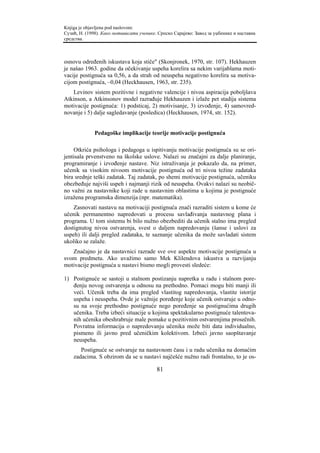 Knjiga je objavljena pod naslovom:
Сузић, Н. (1998). Како мотивисати ученике. Српско Сарајево: Завод за уџбенике и наставна
средства.



osnovu određenih iskustava koja stiče" (Skonjronek, 1970, str. 107). Hekhauzen
je našao 1963. godine da očekivanje uspeha korelira sa nekim varijablama moti-
vacije postignuća sa 0,56, a da strah od neuspeha negativno korelira sa motiva-
cijom postignuća, –0,04 (Heckhausen, 1963, str. 235).
   Levinov sistem pozitivne i negativne valencije i nivoa aspiracija poboljšava
Atkinson, a Atkinsonov model razrađuje Hekhauzen i izlaže pet stadija sistema
motivacije postignuća: 1) podsticaj, 2) motivisanje, 3) izvođenje, 4) samovred-
novanje i 5) dalje sagledavanje (posledica) (Heckhausen, 1974, str. 152).


              Pedagoške implikacije teorije motivacije postignuća

    Otkrića psihologa i pedagoga u ispitivanju motivacije postignuća su se ori-
jentisala prvenstveno na školske uslove. Nalazi su značajni za dalje planiranje,
programiranje i izvođenje nastave. Niz istraživanja je pokazalo da, na primer,
učenik sa visokim nivoom motivacije postignuća od tri nivoa težine zadataka
bira srednje teški zadatak. Taj zadatak, po shemi motivacije postignuća, učeniku
obezbeđuje najviši uspeh i najmanji rizik od neuspeha. Ovakvi nalazi su neobič-
no važni za nastavnike koji rade u nastavnim oblastima u kojima je postignuće
izražena programska dimenzija (npr. matematika).
    Zasnovati nastavu na motivaciji postignuća znači razraditi sistem u kome će
učenik permanentno napredovati u procesu savlađivanja nastavnog plana i
programa. U tom sistemu bi bilo nužno obezbediti da učenik stalno ima pregled
dostignutog nivoa ostvarenja, svest o daljem napredovanju (šanse i uslovi za
uspeh) ili dalji pregled zadataka, te saznanje učenika da može savladati sistem
ukoliko se zalaže.
   Značajno je da nastavnici razrade sve ove aspekte motivacije postignuća u
svom predmetu. Ako uvažimo samo Mek Klilendova iskustva u razvijanju
motivacije postignuća u nastavi bismo mogli provesti sledeće:

1) Postignuće se sastoji u stalnom postizanju napretka u radu i stalnom pore-
   đenju novog ostvarenja u odnosu na prethodno. Pomaci mogu biti manji ili
   veći. Učenik treba da ima pregled vlastitog napredovanja, vlastite istorije
   uspeha i neuspeha. Ovde je važnije poređenje koje učenik ostvaruje u odno-
   su na svoje prethodno postignuće nego poređenje sa postignućima drugih
   učenika. Treba izbeći situacije u kojima spektakularno postignuće talentova-
   nih učenika obeshrabruje male pomake u pozitivnim ostvarenjima prosečnih.
   Povratna informacija o napredovanju učenika može biti data individualno,
   pismeno ili javno pred učeničkim kolektivom. Izbeći javno saopštavanje
   neuspeha.
       Postignuće se ostvaruje na nastavnom času i u radu učenika na domaćim
    zadacima. S obzirom da se u nastavi najčešće nužno radi frontalno, to je os-

                                          81
 