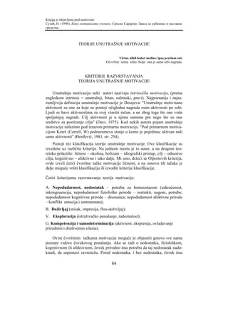 Knjiga je objavljena pod naslovom:
Сузић, Н. (1998). Како мотивисати ученике. Српско Сарајево: Завод за уџбенике и наставна
средства.



                     TEORIJE UNUTRAŠNJE MOTIVACIJE


                                                Virtus nihil habet melius: ipsa pretium sui.
                                       Od vrline nema ništa bolje: ona je sama sebi nagrada.



                        KRITERIJI RAZVRSTAVANJA
                     TEORIJA UNUTRAŠNJE MOTIVACIJE

    Unutrašnju motivaciju neki autori nazivaju intrinsička motivacija, (prema
engleskom intrinsic = unutrašnji, bitan, suštinski, pravi). Najpoznatija i najra-
zumljivija definicija unutrašnje motivacije je Desajeva: "Unutrašnje motivisane
aktivnosti su one za koje ne postoji očigledna nagrada osim aktivnosti po sebi.
Ljudi se bave aktivnostima za svoj vlastiti račun, a ne zbog toga što one vode
spoljašnjoj nagradi. Cilj aktivnosti je u njima samima pre nego što su one
sredstvo za postizanje cilja" (Deci, 1975). Kod nekih autora pojam unutrašnje
motivacije nalazimo pod izrazom primarna motivacija. "Pod primarnom motiva-
cijom Korel (Correll, W) podrazumeva stanje u kome je pojedinac aktivan radi
same aktivnosti" (Đorđević, 1981, str. 254).
     Postoji niz klasifikacija teorije unutrašnje motivacije. Ove klasifikacije su
izvedene uz različite kriterije. Na jednom mestu je to autor, a na drugom teo-
retsko polazište: ličnost – okolina, holizam – idiografski pristup, cilj – odsustvo
cilja, kognitivno – afektivno i tako dalje. Mi smo, držeći se Olportovih kriterija,
ovde izveli četiri čvorišne tačke motivacije ličnosti, a na osnovu tih tačaka je
dalje moguće vršiti klasifikaciju ili izvoditi kriterije klasifikacije.

Četiri kriterijuma razvrstavanja teorija motivacije:

A. Nepodudarnost, nedostatak – potreba za homeostazom (uskraćenost,
inkongruencija, nepodudarnost fiziološke prirode – instinkti, nagoni, potrebe;
nepodudarnost kognitivne prirode – disonanca; nepodudarnost afektivne prirode
– konflikt emocija i sentimenata);
B. Doživljaj (utisak, impresija, flou-doživljaj);
V. Eksploracija (istraživačko ponašanje, radoznalost);
G. Kompetencija i samodeterminacija (aktivnost, ekspresija, ovladavanje
prirodnim i društvenim silama).

   Ovim čvorišnim tačkama motivacije moguće je objasniti gotovo sve nama
poznate vidove čovekovog ponašanja. Ako se radi o nedostatku, fiziološkom,
kognitivnom ili afektivnom, čovek prirodno ima potrebu da taj nedostatak nado-
knadi, da uspostavi ravnotežu. Pored nedostatka, i bez nedostatka, čovek ima

                                          84
 
