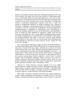 Knjiga je objavljena pod naslovom:
Сузић, Н. (1998). Како мотивисати ученике. Српско Сарајево: Завод за уџбенике и наставна
средства.



potrebu za doživljajem, utiskom, impresijom. Mnogi ljudi jednostavno žele vide-
ti nove krajeve, steći utisak. Ovde se ne radi o potrebi za ovladavanjem okoli-
nom, već o doživljaju. Slično je i sa flou-doživljajem, gde čovek uživa u proto-
ku doživljaja, u doživljajnom afektu koji aktivnost daje (npr. planinarenje). Kao
i životinja, ali na višem, humanom nivou, čovek ima potrebu za istraživanjem
okoline, za radoznalim proučavanjem stvarnosti. Ovaj motiv u osnovi ima
potrebu za ovladavanjem okolinom, za razliku od impresije, kao i potrebu za
saznanjem i uviđanjem, za propitivanjem okoline. Za razliku od čisto doživljaj-
nog motiva, ovaj motiv je prvenstveno eksplorativan. Na kraju, kompetencija i
samodeterminacija su najljudskiji ili najsocijalniji motivi. Kompetencija u
pravilu ima socijalnu dimenziju. Čovek voli da demonstrira svoje sposobnosti i
moći, da pokaže da vlada materijom ili situacijom. Ujedno, čovek želi biti
nezavisan i sam odlučivati o sebi, o svojoj sudbini. Samodeterminacija je njego-
vo prirodno opredeljenje jer bi u suprotnom bio ovisan od drugih, nesamostalan i
bez vlastitog identiteta. Ovaj motiv su neki autori vezali za uzrast odraslog
čoveka (Maslow) ili zrelu dob, s čime se ne bismo mogli složiti. Bezbroj primera
je koji pokazuju da i dete ima ove motive, naravno, izvesno različite od istih
motiva kod odraslih.
    Sve ove kriterije ne zadovoljava nijedna od teorija motivacije. Krenemo li
od Viljema Mek Dugala, preko Frojda i bihejviorista, do savremenih teoretičara
motivacije (o kojima ćemo raspra-vljati), uočićemo da je svaka od tih teorija
(svaki teoretičar) dala svoje "zrno" doprinosa tumačenju ljudske motivacije, ali
da nije- dan pristup nije sveobuhvatan i dovoljno kompleksan. Isto vredi i za
teorije ličnosti. Naime, danas još uvek nemamo jednu celovitu i kompleksnu
teoriju ličnosti, a s obzirom da je čovek "univerzum" za sebe, pitanje je kada će
se te granice saznanja njegove ličnosti zaokružiti u celovit sistem. U svakom
slučaju, svaki od doprinosa tumačenju ljudske motivacije, ma koliko bio
skroman, predstavlja neprocenljiv doprinos teorijama ličnosti. Danas se oseća
poseban nedostatak tumačenja negativnih motiva normalnih ljudi: osporavanje,
prestiž, surevnjivost, nadmoć, zavist, srebroljublje i slično.
    Pojavom tzv. teorija unutrašnje motivacije smatralo se da su na vidiku
konačni odgovori o ljudskoj motivaciji. Početno oduševljenje nije dugo trajalo.
Opravdavane su i rasprave o podeli motivacije na "vanjsku" i "unutrašnju". Bez
obzira na podelu motiva na vanjske i unutrašnje, danas još uvek nemamo serioz-
ne naučne odgovore na neke fenomene motivisanog ponašanja.
     Neke teorije i teoretičare unutrašnje motivacoije nije moguće jednoznačno
svrstati u jedan od prethodna četiri kriterija jer se odnose na dva ili više ovih
kriterija. U sledećoj tabeli dajemo pregled autora, teorija i kriterija razvrstavanja.




                                          85
 