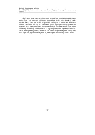 Knjiga je objavljena pod naslovom:
Сузић, Н. (1998). Како мотивисати ученике. Српско Сарајево: Завод за уџбенике и наставна
средства.



    Naveli smo samo najreprezentativnije predstavnike teorija unutrašnje moti-
vacije (Šire o tim autorima i teorijama u radovima: Savić, 1994; Palekčić, 1985;
Herber, 1979). Sve ove teorije su posebno zanimljive sa stanovišta primene u
nastavi. Ovde nam nije cilj šira rasprava o njima, nego upravo ovaj aplikativno-
nastavni nivo. S te strane smo izdvojili najbitnije postavke iz svake od teorija
unutrašnje motivacije s namerom da iz tog obilja stvorimo upotrebljiv mozaik.
Da ne bismo ponavljali neke postavke već date u drugim teorijama, izbegli smo
neke aspekte u pojedinim teorijama; to je razlog što nekih teorija ovde i nema.




                                          87
 